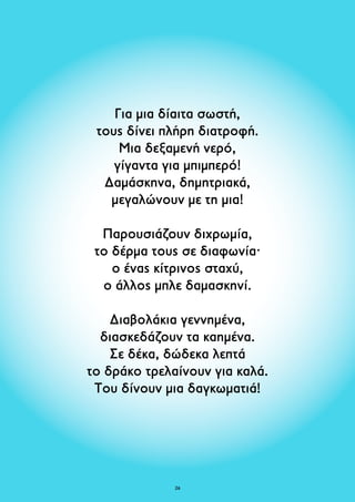 Για μια δίαιτα σωστή, 
τους δίνει πλήρη διατροφή. 
Μια δεξαμενή νερό, 
γίγαντα για μπιμπερό! 
Δαμάσκηνα, δημητριακά, 
μεγαλώνουν με τη μια! 
Παρουσιάζουν διχρωμία, 
το δέρμα τους σε διαφωνία· 
o ένας κίτρινος σταχύ, 
ο άλλος μπλε δαμασκηνί. 
Διαβολάκια γεννημένα, 
διασκεδάζουν τα καημένα. 
Σε δέκα, δώδεκα λεπτά 
το δράκο τρελαίνουν για καλά. 
Του δίνουν μια δαγκωματιά! 
26 
 