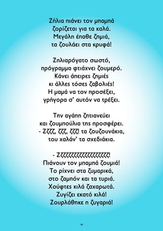 Ζήλια πιάνει τον μπαμπά 
ζορίζεται για τα καλά. 
Μεγάλη έπαθε ζημιά, 
τα ζουλάει στα κρυφά! 
Ζηλιαρόγατο σωστό, 
πρόγραμμα φτιάχνει ζουμερό. 
Κάνει άπειρες ζημιές 
κι άλλες τόσες ζαβολιές! 
Η μαμά να τον προσέξει, 
γρήγορα σ’ αυτόν να τρέξει. 
Την αγάπη ζητιανεύει 
και ζουμπούλια της προσφέρει. 
- Ζζζζ, ζζζ, ζζζ! τα ζουζουνάκια, 
του χαλάν’ τα σχεδιάκια. 
- Ζζζζζζζζζζζζζζζζζζζ! 
Πιάνουν τον μπαμπά ζουμιά! 
Το ρίχνει στα ζυμαρικά, 
στο ζαμπόν και τα τυριά. 
Χούφτες κιλά ζαχαρωτά. 
Ζυγίζει εκατό κιλά! 
Ζουρλάθηκε η ζυγαριά! 
34 
 