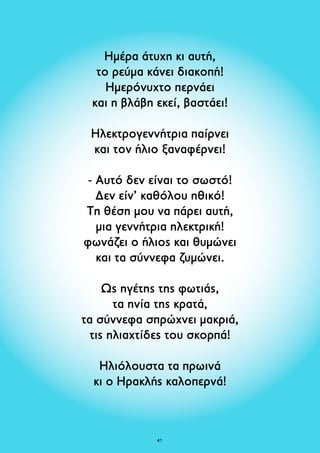Ημέρα άτυχη κι αυτή, 
το ρεύμα κάνει διακοπή! 
Ημερόνυχτο περνάει 
και η βλάβη εκεί, βαστάει! 
Ηλεκτρογεννήτρια παίρνει 
και τον ήλιο ξαναφέρνει! 
- Αυτό δεν είναι το σωστό! 
Δεν είν’ καθόλου ηθικό! 
Τη θέση μου να πάρει αυτή, 
μια γεννήτρια ηλεκτρική! 
φωνάζει ο ήλιος και θυμώνει 
και τα σύννεφα ζυμώνει. 
Ως ηγέτης της φωτιάς, 
τα ηνία της κρατά, 
τα σύννεφα σπρώχνει μακριά, 
τις ηλιαχτίδες του σκορπά! 
Ηλιόλουστα τα πρωινά 
κι ο Ηρακλής καλοπερνά! 
41 
 