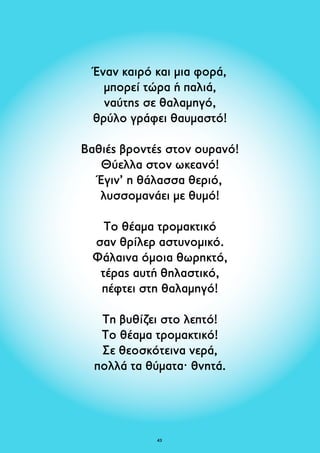 Έναν καιρό και μια φορά, 
μπορεί τώρα ή παλιά, 
ναύτης σε θαλαμηγό, 
θρύλο γράφει θαυμαστό! 
Βαθιές βροντές στον ουρανό! 
Θύελλα στον ωκεανό! 
Έγιν’ η θάλασσα θεριό, 
λυσσομανάει με θυμό! 
Το θέαμα τρομακτικό 
σαν θρίλερ αστυνομικό. 
Φάλαινα όμοια θωρηκτό, 
τέρας αυτή θηλαστικό, 
πέφτει στη θαλαμηγό! 
Τη βυθίζει στο λεπτό! 
Το θέαμα τρομακτικό! 
Σε θεοσκότεινα νερά, 
πολλά τα θύματα· θνητά. 
43 
 
