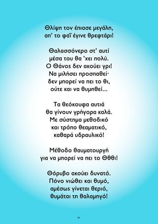 Θλίψη τον έπιασε μεγάλη, 
απ’ το φαΐ έγινε θρεφτάρι! 
Θαλασσόνερο στ’ αυτί 
μέσα του θα ’χει πολύ. 
Ο Θάνος δεν ακούει γρι! 
Να μιλήσει προσπαθεί· 
δεν μπορεί να πει το θι, 
ούτε και να θυμηθεί... 
Τα θεόκουφα αυτιά 
θα γίνουν γρήγορα καλά. 
Με σύστημα μεθοδικό 
και τρόπο θεαματικό, 
καθαρά υδραυλικό! 
Mέθοδο θαυματουργή 
για να μπορεί να πει το Θθθι! 
Θόρυβο ακούει δυνατό. 
Πόνο νιώθει και θυμό, 
αμέσως γίνεται θεριό, 
θυμάται τη θαλαμηγό! 
47 
 