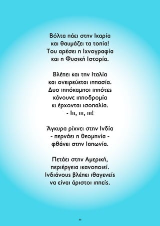 Βόλτα πάει στην Ικαρία 
και θαυμάζει τα τοπία! 
Του αρέσει η Iχνογραφία 
και η Φυσική Ιστορία. 
Βλέπει και την Ιταλία 
και ονειρεύεται ιππασία. 
Δυο ιππόκαμποι ιππότες 
κάνουνε ιπποδρομία 
κι έρχονται ισοπαλία. 
- Ιιι, ιιι, ιιι! 
Άγκυρα ρίχνει στην Ινδία 
- περνάει η θεομηνία - 
φθάνει στην Ιαπωνία. 
Πετάει στην Αμερική, 
περιέργεια ικανοποιεί. 
Ινδιάνους βλέπει ιθαγενείς 
να είναι άριστοι ιππείς. 
50 
 