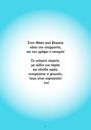 Στην Ιθάκη από βλακεία 
χάνει την ισορροπία, 
και τον γράφει η ιστορία! 
Σε ισόγειο ιατρείο, 
με ιώδιο για παρέα 
και ελπίδα ιερέα, 
ονειρεύεται ο φτωχός, 
ίσως γίνει χαρταετός! 
- Ιιιι! 
51 
 