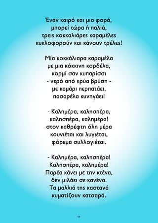 Έναν καιρό και μια φορά, 
μπορεί τώρα ή παλιά, 
τρεις κοκκαλιάρες καραμέλες 
κυκλοφορούν και κάνουν τρέλες! 
Μία κοκκάλιαρα καραμέλα 
με μια κόκκινη κορδέλα, 
κορμί σαν κυπαρίσσι 
- νερό από κρύα βρύση - 
με καμάρι περπατάει, 
πασαρέλα κυνηγάει! 
- Καλημέρα, καλησπέρα, 
καλησπέρα, καλημέρα! 
στον καθρέφτη όλη μέρα 
κουνιέται και λυγιέται, 
φόρεμα συλλογιέται. 
- Καλημέρα, καλησπέρα! 
Καλησπέρα, καλημέρα! 
Παρέα κάνει με την κτένα, 
δεν μιλάει σε κανένα. 
Τα μαλλιά της καστανά 
κυματίζουν κατσαρά. 
53 
 