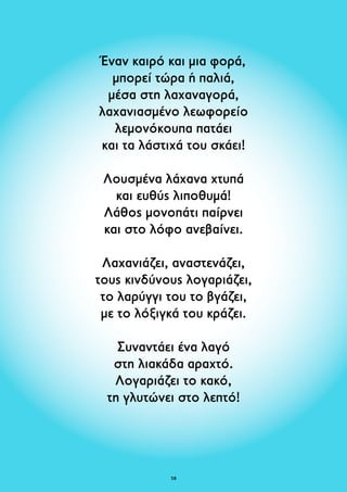 Έναν καιρό και μια φορά, 
μπορεί τώρα ή παλιά, 
μέσα στη λαχαναγορά, 
λαχανιασμένο λεωφορείο 
λεμονόκουπα πατάει 
και τα λάστιχά του σκάει! 
Λουσμένα λάχανα xτυπά 
και ευθύς λιποθυμά! 
Λάθος μονοπάτι παίρνει 
και στο λόφο ανεβαίνει. 
Λαχανιάζει, αναστενάζει, 
τους κινδύνους λογαριάζει, 
το λαρύγγι του το βγάζει, 
με το λόξιγκά του κράζει. 
Συναντάει ένα λαγό 
στη λιακάδα αραχτό. 
Λογαριάζει το κακό, 
τη γλυτώνει στο λεπτό! 
58 
 