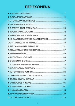 ΠΕΡΙΕΧΟΜΕΝΑ 
A. Η ΑΧΤΕΝΙΣΤΗ ΑΓΕΛΑΔΑ..................................................................7 
B. Ο ΒΙΟΛΙΣΤΗΣ ΒΑΤΡΑΧΟΣ.............................................................11 
Γ. Ο ΓΟΥΡΛΟΜΑΤΗΣ ΓΑΪΔΑΡΟΣ.......................................................16 
Δ. Ο ΔΑΚΡΥΣΜΕΝΟΣ ΔΡΑΚΟΣ...........................................................22 
Ε. Ο ΕΡΩΤΕΥΜΕΝΟΣ ΕΛΕΦΑΝΤΑΣ....................................................28 
Ζ. ΤΟ ΖΗΛΙΑΡΙΚΟ ΖΟΥΖΟΥΝΙ...........................................................32 
Η. Ο ΗΛΙΟΨΗΜΕΝΟΣ ΗΘΟΠΟΙΟΣ..................................................36 
Θ. Ο ΘΑΛΑΣΣΟΔΑΡΜΕΝΟΣ ΘΑΛΑΣΣΟΛΥΚΟΣ..............................42 
Ι. Ο ΙΠΤΑΜΕΝΟΣ ΙΠΠΟΠΟΤΑΜΟΣ...................................................48 
Κ. ΤΡΕΙΣ ΚΟΚΚΑΛΙΑΡΕΣ ΚΑΡΑΜΕΛΕΣ..................................................52 
Λ. ΤΟ ΛΑΧΑΝΙΑΣΜΕΝΟ ΛΕΩΦΟΡΕΙΟ..............................................57 
Μ. Η ΜΙΚΡΗ ΜΑΪΜΟΥ.........................................................................60 
Ν. Η ΝΤΡΟΠΑΛΗ ΝΤΟΜΑΤΑ.............................................................65 
Ξ. Ο ΞΥΛΟΜΥΤΗΣ ΞΙΦΙΑΣ.................................................................69 
Ο. Ο ΟΝΕΙΡΟΠΑΡΜΕΝΟΣ ΟΡΕΙΒΑΤΗΣ.............................................74 
Π. H ΠΟΛΥΛΟΓΟΥ ΠΑΝΤΟΦΛΑ.......................................................79 
Ρ. ΤΟ ΡΟΜΑΝΤΙΚΟ ΡΟΜΠΟΤ............................................................84 
Σ. Ο ΣΚΑΝΔΑΛΙΑΡΗΣ ΣΚΑΝΤΖΟΧΟΙΡΟΣ..........................................91 
Τ. ΤΟ ΤΡΟΜΕΡΟ ΤΑΜΠΟΥΡΛΟ.........................................................96 
Υ. Ο ΥΠΕΡΟΧΟΣ ΥΠΝΑΡΑΣ............................................................ 101 
Φ. ΟΙ ΦΙΛΕΝΑΔΕΣ ΦΩΚΙΕΣ............................................................. 107 
Χ. Η ΧΑΔΙΑΡΑ ΧΕΛΩΝΑ.................................................................. 114 
Ψ. Η ΨΗΛΟΤΑΚΟΥΝΗ ΨΙΨΙΝΑ...................................................... 120 
Ω. ΤΟ ΩΡΑΙΟ ΩΡΟΛΟΓΙΟ............................................................. 125 
 