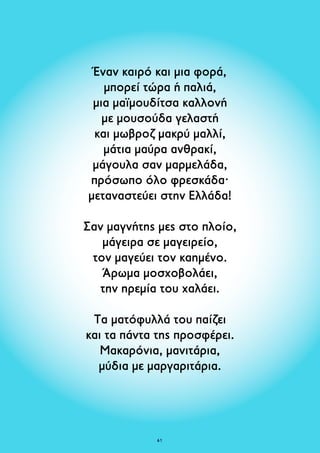 Έναν καιρό και μια φορά, 
μπορεί τώρα ή παλιά, 
μια μαϊμουδίτσα καλλονή 
με μουσούδα γελαστή 
και μωβροζ μακρύ μαλλί, 
μάτια μαύρα ανθρακί, 
μάγουλα σαν μαρμελάδα, 
πρόσωπο όλο φρεσκάδα· 
μεταναστεύει στην Ελλάδα! 
Σαν μαγνήτης μες στο πλοίο, 
μάγειρα σε μαγειρείο, 
τον μαγεύει τον καημένο. 
Άρωμα μοσχοβολάει, 
την ηρεμία του χαλάει. 
Τα ματόφυλλά του παίζει 
και τα πάντα της προσφέρει. 
Μακαρόνια, μανιτάρια, 
μύδια με μαργαριτάρια. 
61 
 