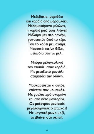 Μεζεδάκια, μαριδάκι 
και καρδιά από μαρουλάκι. 
Μελομακάρονα μελώνει, 
η καρδιά μαζί τους λιώνει! 
Μάλαμα μες στο πανέρι, 
γονατιστός ζητά το χέρι. 
Του το κόβει με μαχαίρι. 
Μουσικό εκείνη θέλει, 
μελωδία σαν το μέλι. 
Μπόρα μελαγχολικιά 
τον xτυπάει στην καρδιά. 
Με μεταξωτό μαντήλι 
σταματάει την οδύνη. 
Μασκαρεύεται κι αυτός, 
ντύνεται σαν μουσικός. 
Με γυαλιστερό σκαρπίνι 
και στο πέτο μανταρίνι. 
Ως μαέστρος μανιακός 
μεγαλούργησε ο φτωχός! 
Με μαγνητόφωνο μαζί, 
ανεβαίνει στη σκηνή. 
62 
 