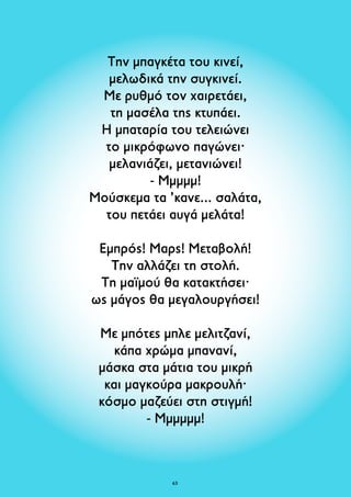 Την μπαγκέτα του κινεί, 
μελωδικά την συγκινεί. 
Με ρυθμό τον χαιρετάει, 
τη μασέλα της κτυπάει. 
Η μπαταρία του τελειώνει 
το μικρόφωνο παγώνει· 
μελανιάζει, μετανιώνει! 
- Μμμμμ! 
Μούσκεμα τα ’κανε... σαλάτα, 
του πετάει αυγά μελάτα! 
Εμπρός! Μαρς! Μεταβολή! 
Την αλλάζει τη στολή. 
Τη μαϊμού θα κατακτήσει· 
ως μάγος θα μεγαλουργήσει! 
Με μπότες μπλε μελιτζανί, 
κάπα χρώμα μπανανί, 
μάσκα στα μάτια του μικρή 
και μαγκούρα μακρουλή· 
κόσμο μαζεύει στη στιγμή! 
- Μμμμμμ! 
63 
 