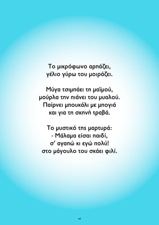 Το μικρόφωνο αρπάζει, 
γέλιο γύρω του μοιράζει. 
Μύγα τσιμπάει τη μαϊμού, 
μούρλα την πιάνει του μυαλού. 
Παίρνει μπουκάλι με μπογιά 
και για τη σκηνή τραβά. 
Το μυστικό της μαρτυρά: 
- Μάλαμα είσαι παιδί, 
σ’ αγαπώ κι εγώ πολύ! 
στο μάγουλο του σκάει φιλί. 
64 
 