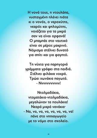 Η νονά τους, η ντουλάπα, 
νυσταγμένη πλένει πιάτα 
κι ο νονός, ο νεροχύτης, 
νεαρός και ψηλομύτης, 
νοιάζεται για τα μικρά 
σαν να είναι ορφανά! 
Ο μπαμπάς στο ναυτικό 
είναι σε μέρος μακρινό. 
Νόμισμα στέλνει δυνατό 
για σπίτι και για φαγητό. 
Τη νύχτα για παρηγοριά 
γράμματα γράφει στα παιδιά. 
Στέλνει φιλάκια νοερά. 
Τρώει χωνάκια παγωτά. 
- Ννννννννννν! 
Ντολμαδάκια, 
ντοματάκια-ντολμαδάκια, 
μεγαλώναν τα πουλάκια! 
Νεαρά μικρά νανάκια· 
- Nα, να, να, να, να, να, να, να! 
πάνε στο νηπιαγωγείο 
με το νόμο στο σχολείο. 
68 
 