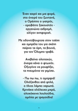 Έναν καιρό και μια φορά, 
στα όνειρά του ζωντανά, 
ο Ορέστης ο γιατρός, 
- ορειβάτης ξακουστός - 
οργανώνει εκδρομή, 
ολίγον ανηφορική. 
Με οδοντόβουρτσα στην τσέπη 
και ομπρέλα του για σκέπη 
παίρνει τα όρη, τα βουνά, 
για τον Όλυμπο τραβά. 
Ανεβαίνει ολοταχώς, 
όνειρα κάνει ο φτωχός. 
Οξυγόνο να ρουφήξει, 
τα πνευμόνια να γεμίσει. 
- Πω πω πω, τι ομορφιά! 
Ολόξανθος από ψηλά, 
ο ήλιος λάμπει χαρωπά. 
Κρινάκια ολόλευκα μικρά, 
ολοκόκκινα λουλούδια, 
ομιλίες με τραγούδια! 
75 
 