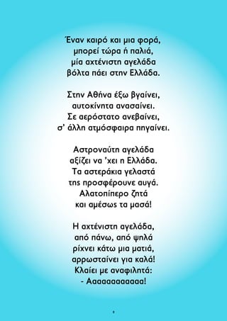 Έναν καιρό και μια φορά, 
μπορεί τώρα ή παλιά, 
μία αχτένιστη αγελάδα 
βόλτα πάει στην Ελλάδα. 
Στην Αθήνα έξω βγαίνει, 
αυτοκίνητα ανασαίνει. 
Σε αερόστατο ανεβαίνει, 
σ’ άλλη ατμόσφαιρα πηγαίνει. 
Αστροναύτη αγελάδα 
αξίζει να ’χει η Ελλάδα. 
Τα αστεράκια γελαστά 
της προσφέρουνε αυγά. 
Αλατοπίπερο ζητά 
και αμέσως τα μασά! 
Η αχτένιστη αγελάδα, 
από πάνω, από ψηλά 
ρίχνει κάτω μια ματιά, 
αρρωσταίνει για καλά! 
Κλαίει με αναφιλητά: 
- Aααααααααααα! 
 