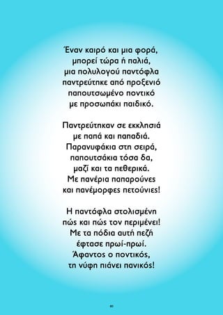 Έναν καιρό και μια φορά, 
μπορεί τώρα ή παλιά, 
μια πολυλογού παντόφλα 
παντρεύτηκε από προξενιό 
παπουτσωμένο ποντικό 
με προσωπάκι παιδικό. 
Παντρεύτηκαν σε εκκλησιά 
με παπά και παπαδιά. 
Παρανυφάκια στη σειρά, 
παπουτσάκια τόσα δα, 
μαζί και τα πεθερικά. 
Με πανέρια παπαρούνες 
και πανέμορφες πετούνιες! 
Η παντόφλα στολισμένη 
πώς και πώς τον περιμένει! 
Με τα πόδια αυτή πεζή 
έφτασε πρωί-πρωί. 
Άφαντος ο ποντικός, 
τη νύφη πιάνει πανικός! 
80 
 