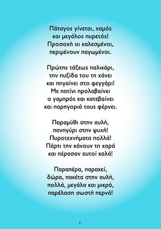 Πάταγος γίνεται, χαμός 
και μεγάλος πυρετός! 
Προσοχή οι καλεσμένοι, 
περιμένουν παγωμένοι. 
Πρώτης τάξεως παλικάρι, 
την πυξίδα του τη χάνει 
και πηγαίνει στο φεγγάρι! 
Με πατίνι προλαβαίνει 
ο γαμπρός και κατεβαίνει 
και παρηγοριά τους φέρνει. 
Παραμύθι στην αυλή, 
πανηγύρι στην ψυχή! 
Πυροτεχνήματα πολλά! 
Πάρτι την κάνουν τη χαρά 
και πέρασαν αυτοί καλά! 
Παραπέρα, παρακεί, 
δώρα, πακέτα στην αυλή, 
πολλά, μεγάλα και μικρά, 
παρέλαση σωστή περνά! 
81 
 