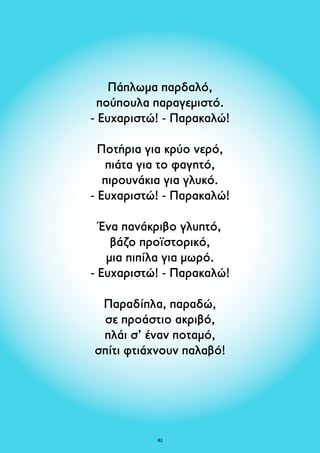 Πάπλωμα παρδαλό, 
πούπουλα παραγεμιστό. 
- Ευχαριστώ! - Παρακαλώ! 
Ποτήρια για κρύο νερό, 
πιάτα για το φαγητό, 
πιρουνάκια για γλυκό. 
- Ευχαριστώ! - Παρακαλώ! 
Ένα πανάκριβο γλυπτό, 
βάζο προϊστορικό, 
μια πιπίλα για μωρό. 
- Ευχαριστώ! - Παρακαλώ! 
Παραδίπλα, παραδώ, 
σε προάστιο ακριβό, 
πλάι σ’ έναν ποταμό, 
σπίτι φτιάχνουν παλαβό! 
82 
 