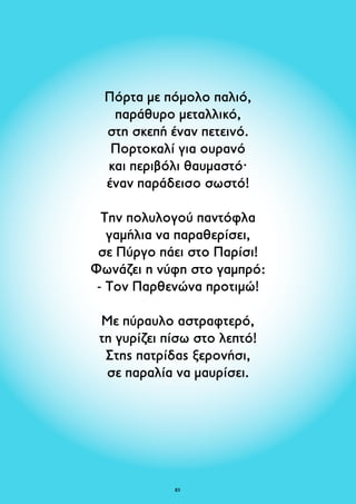 Πόρτα με πόμολο παλιό, 
παράθυρο μεταλλικό, 
στη σκεπή έναν πετεινό. 
Πορτοκαλί για ουρανό 
και περιβόλι θαυμαστό· 
έναν παράδεισο σωστό! 
Την πολυλογού παντόφλα 
γαμήλια να παραθερίσει, 
σε Πύργο πάει στο Παρίσι! 
Φωνάζει η νύφη στο γαμπρό: 
- Tον Παρθενώνα προτιμώ! 
Με πύραυλο αστραφτερό, 
τη γυρίζει πίσω στο λεπτό! 
Στης πατρίδας ξερονήσι, 
σε παραλία να μαυρίσει. 
83 
 