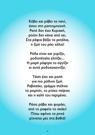 Κόβει και ράβει το πανί, 
άσος στη ραπτομηχανή. 
Ρεπό δεν έχει Κυριακή, 
ρούπι δεν κάνει από κει. 
Στα ράφια βάζει τα ρετάλια, 
η ζωή του ρέει χάλια! 
Ρόδα είναι και γυρίζει, 
ροδοπέταλα ελπίζει... 
Η μικρή ράφτρα το αγγίζει 
κι αυτό ροδοκοκκινίζει. 
Τάση έχει και ροπή 
για πιο ρόδινη ζωή. 
Ραβασάκι, γράμμα στέλνει 
το ρομπότ, το ρίσκο παίρνει 
και η καλή του περιμένει. 
Ράσο ράβει και φοράει, 
από το ραφείο το σκάει! 
Πίσω αφήνει τα ρηχά 
ρίχνεται μες στα βαθιά! 
86 
 
