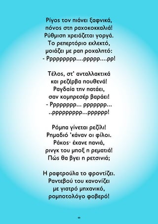 Ρίγος τον πιάνει ξαφνικά, 
πόνος στη ραχοκοκκαλιά! 
Ρύθμιση χρειάζεται γοργά. 
Το ρεπερτόριο εκλεκτό, 
μοιάζει με ραπ ροχαλητό: 
- Ρρρρρρρρρ....ρρρρρ....ρρ! 
Τέλος, στ’ ανταλλακτικά 
και ρεζέρβα πουθενά! 
Ραγδαία την πατάει, 
σαν κομπρεσέρ βαράει! 
- Ρρρρρρρρ... ρρρρρρρ... 
..ρρρρρρρρρ...ρρρρρρ! 
Ρόμπα γίνεται ρεζίλι! 
Ρημαδιό ’κάναν οι φίλοι. 
Ράκος· έκανε πανιά, 
ρινγκ του μποξ η ρεματιά! 
Πώς θα βγει η ρετσινιά; 
Η ραφτρούλα το φροντίζει. 
Ραντεβού του κανονίζει 
με γιατρό μηχανικό, 
ρομποτολόγο φοβερό! 
8 
 