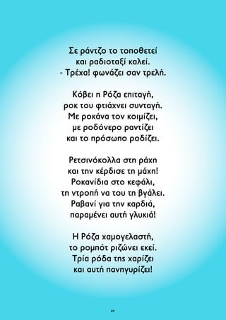 Σε ράντζο το τοποθετεί 
και ραδιοταξί καλεί. 
- Τρέχα! φωνάζει σαν τρελή. 
Κόβει η Ρόζα επιταγή, 
ροκ του φτιάχνει συνταγή. 
Με ροκάνα τον κοιμίζει, 
με ροδόνερο ραντίζει 
και το πρόσωπο ροδίζει. 
Ρετσινόκολλα στη ράχη 
και την κέρδισε τη μάχη! 
Ροκανίδια στο κεφάλι, 
τη ντροπή να του τη βγάλει. 
Ραβανί για την καρδιά, 
παραμένει αυτή γλυκιά! 
Η Ρόζα χαμογελαστή, 
το ρομπότ ριζώνει εκεί. 
Τρία ρόδα της χαρίζει 
και αυτή πανηγυρίζει! 
89 
 