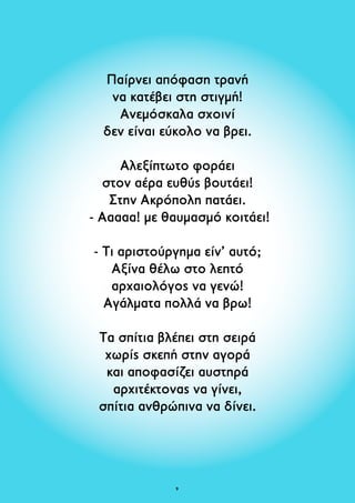 Παίρνει απόφαση τρανή 
να κατέβει στη στιγμή! 
Ανεμόσκαλα σχοινί 
δεν είναι εύκολο να βρει. 
Αλεξίπτωτο φοράει 
στον αέρα ευθύς βουτάει! 
Στην Ακρόπολη πατάει. 
- Ααααα! με θαυμασμό κοιτάει! 
- Τι αριστούργημα είν’ αυτό; 
Aξίνα θέλω στο λεπτό 
αρχαιολόγος να γενώ! 
Αγάλματα πολλά να βρω! 
Τα σπίτια βλέπει στη σειρά 
χωρίς σκεπή στην αγορά 
και αποφασίζει αυστηρά 
αρχιτέκτονας να γίνει, 
σπίτια ανθρώπινα να δίνει. 
 