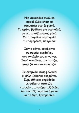 Μια σακαράκα σχολικό 
- σαραβαλάκι κλασικό - 
σταματάει στο ξαφνικό. 
Τα φρένα βγάζουν μια στριγκλιά, 
μα ο σκαντζόχοιρος, μιλιά. 
Με στραγάλια στρογγυλά 
τις σαμπρέλες, τις τρυπά! 
Σάλτο κάνει, κατεβαίνει 
σε σαμάρι ανεβαίνει, 
στο σχολείο του πηγαίνει. 
Σανό του δίνει, τον ποτίζει, 
γκαρίζει και σαχλαμαρίζει. 
Σε σκαμνάκι σκαρφαλώνει 
κι άλλη ζαβολιά σκαρώνει. 
Συμμαθήτρια σημαδεύει 
με σαΐτα τη στοχεύει, 
«τσαφ!» στο στόμα ταξιδεύει. 
Απ’ την τάξη αμέσως βγαίνει 
μα σε λίγο, ξαναμπαίνει! 
93 
 