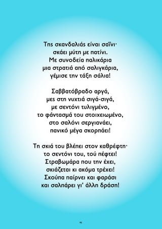 Της σκανδαλιάς είναι σαΐνι· 
σκάει μύτη με πατίνι. 
Με συνοδεία παλικάρια 
μια στρατιά από σαλιγκάρια, 
γέμισε την τάξη σάλια! 
Σαββατόβραδο αργά, 
μες στη νυχτιά σιγά-σιγά, 
με σεντόνι τυλιγμένο, 
το φάντασμά του στοιχειωμένο, 
στο σαλόνι σεργιανάει, 
πανικό μέγα σκορπάει! 
Τη σκιά του βλέπει στον καθρέφτη· 
το σεντόνι του, τού πέφτει! 
Στραβωμάρα που την έχει, 
σκιάζεται κι ακόμα τρέχει! 
Σκούπα παίρνει και φαράσι 
και σαλπάρει γι’ άλλη δράση! 
95 
 