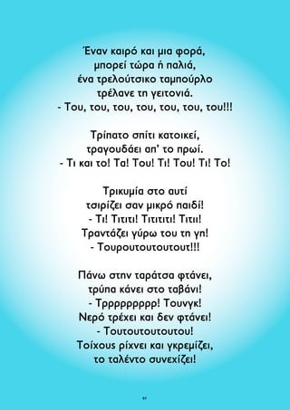 Έναν καιρό και μια φορά, 
μπορεί τώρα ή παλιά, 
ένα τρελούτσικο ταμπούρλο 
τρέλανε τη γειτονιά. 
- Του, του, του, του, του, του, του!!! 
Τρίπατο σπίτι κατοικεί, 
τραγουδάει απ’ το πρωί. 
- Τι και το! Τα! Του! Τι! Του! Τι! Το! 
Τρικυμία στο αυτί 
τσιρίζει σαν μικρό παιδί! 
- Τι! Τιτιτι! Τιτιτιτι! Τιτιι! 
Τραντάζει γύρω του τη γη! 
- Τουρουτουτουτουτ!!! 
Πάνω στην ταράτσα φτάνει, 
τρύπα κάνει στο ταβάνι! 
- Τρρρρρρρρρ! Τουνγκ! 
Νερό τρέχει και δεν φτάνει! 
- Τουτουτουτουτου! 
Τοίχους ρίχνει και γκρεμίζει, 
το ταλέντο συνεχίζει! 
97 
 