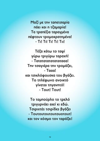 Μαζί με την ταπετσαρία 
πάει και η τζαμαρία! 
Τα τραπέζια ταραγμένα 
πέφτουν τρομοκρατημένα! 
- Τι! Τι! Tι! Τι! Τιι! 
Τέζα κάτω το ταψί 
γύρω τριγύρω ταραχή! 
- Τατατατατατατατααα! 
Την τσαγιέρα την τρομάζει, 
- Τααα! 
και τσικλόφουσκα του βγάζει. 
Το τηλέφωνο ανοικτό 
γίνεται τηγανητό! 
- Τουτ! Τουτ! 
Το ταμπούρλο το τρελό 
τριγυρνάει εκεί κι εδώ. 
Τσιριχτές τσιρίδες βγάζει 
- Τουτουτουτουτουοτουτ! 
και τον κόσμο τον ταράζει! 
98 
 