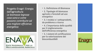 Progetto Enagri: Energia
dall’agricoltura:
Le biomasse legnose
cosa sono e come
possono contribuire ad
una migliore efficienza
energetica
• 1. Definizione di Biomassa
• 2. Tipologie di biomasse
agricole e forestali ad uso
energetico
• 3. I residui e i sottoprodotti,
da problema a risorsa
• 4. L’importanza della qualità
per il miglioramento
dell’efficienza energetica
• 5. I sistemi di certificazione
per la valorizzazione dei
biocombustibili
 