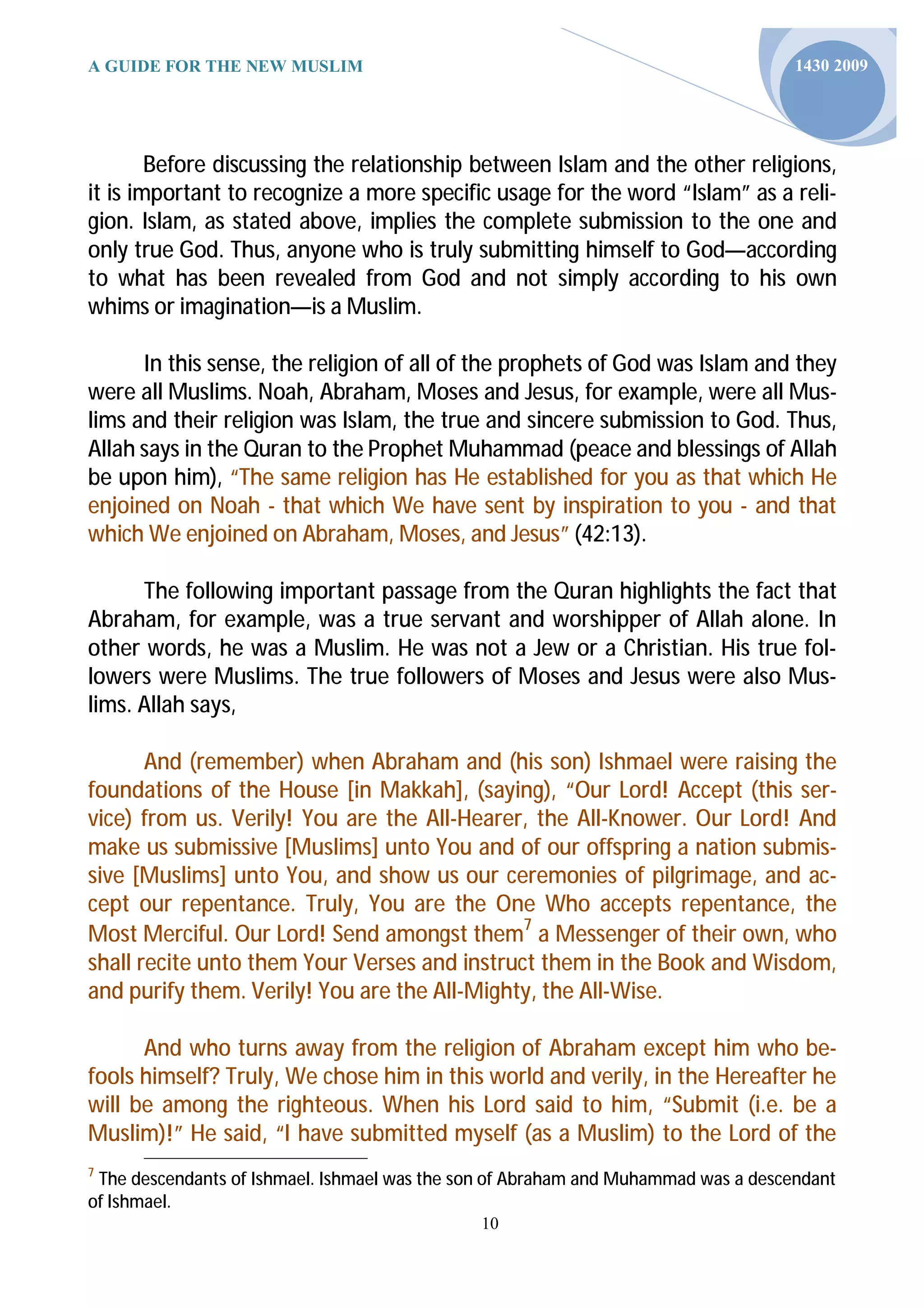 A GUIDE FOR THE NEW MUSLIM                                                          1430 2009




        Before discussing the relationship between Islam and the other religions,
it is important to recognize a more specific usage for the word “Islam” as a reli-
gion. Islam, as stated above, implies the complete submission to the one and
only true God. Thus, anyone who is truly submitting himself to God—according
to what has been revealed from God and not simply according to his own
whims or imagination—is a Muslim.

      In this sense, the religion of all of the prophets of God was Islam and they
were all Muslims. Noah, Abraham, Moses and Jesus, for example, were all Mus-
lims and their religion was Islam, the true and sincere submission to God. Thus,
Allah says in the Quran to the Prophet Muhammad (peace and blessings of Allah
be upon him), “The same religion has He established for you as that which He
enjoined on Noah - that which We have sent by inspiration to you - and that
which We enjoined on Abraham, Moses, and Jesus” (42:13).

      The following important passage from the Quran highlights the fact that
Abraham, for example, was a true servant and worshipper of Allah alone. In
other words, he was a Muslim. He was not a Jew or a Christian. His true fol-
lowers were Muslims. The true followers of Moses and Jesus were also Mus-
lims. Allah says,

       And (remember) when Abraham and (his son) Ishmael were raising the
foundations of the House [in Makkah], (saying), “Our Lord! Accept (this ser-
vice) from us. Verily! You are the All-Hearer, the All-Knower. Our Lord! And
make us submissive [Muslims] unto You and of our offspring a nation submis-
sive [Muslims] unto You, and show us our ceremonies of pilgrimage, and ac-
cept our repentance. Truly, You are the One Who accepts repentance, the
Most Merciful. Our Lord! Send amongst them7 a Messenger of their own, who
shall recite unto them Your Verses and instruct them in the Book and Wisdom,
and purify them. Verily! You are the All-Mighty, the All-Wise.

      And who turns away from the religion of Abraham except him who be-
fools himself? Truly, We chose him in this world and verily, in the Hereafter he
will be among the righteous. When his Lord said to him, “Submit (i.e. be a
Muslim)!” He said, “I have submitted myself (as a Muslim) to the Lord of the
7
 The descendants of Ishmael. Ishmael was the son of Abraham and Muhammad was a descendant
of Ishmael.
                                              10
 