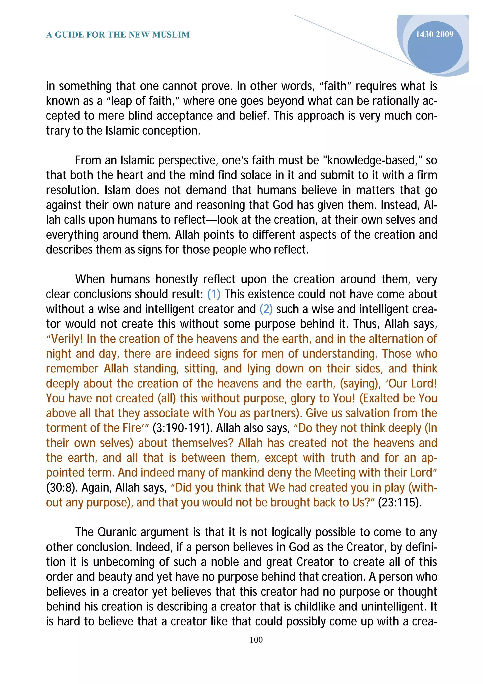A GUIDE FOR THE NEW MUSLIM                                                    1430 2009




in something that one cannot prove. In other words, “faith” requires what is
known as a “leap of faith,” where one goes beyond what can be rationally ac-
cepted to mere blind acceptance and belief. This approach is very much con-
trary to the Islamic conception.

      From an Islamic perspective, one’s faith must be "knowledge-based," so
that both the heart and the mind find solace in it and submit to it with a firm
resolution. Islam does not demand that humans believe in matters that go
against their own nature and reasoning that God has given them. Instead, Al-
lah calls upon humans to reflect—look at the creation, at their own selves and
everything around them. Allah points to different aspects of the creation and
describes them as signs for those people who reflect.

      When humans honestly reflect upon the creation around them, very
clear conclusions should result: (1) This existence could not have come about
without a wise and intelligent creator and (2) such a wise and intelligent crea-
tor would not create this without some purpose behind it. Thus, Allah says,
“Verily! In the creation of the heavens and the earth, and in the alternation of
night and day, there are indeed signs for men of understanding. Those who
remember Allah standing, sitting, and lying down on their sides, and think
deeply about the creation of the heavens and the earth, (saying), ‘Our Lord!
You have not created (all) this without purpose, glory to You! (Exalted be You
above all that they associate with You as partners). Give us salvation from the
torment of the Fire’” (3:190-191). Allah also says, “Do they not think deeply (in
their own selves) about themselves? Allah has created not the heavens and
the earth, and all that is between them, except with truth and for an ap-
pointed term. And indeed many of mankind deny the Meeting with their Lord”
(30:8). Again, Allah says, “Did you think that We had created you in play (with-
out any purpose), and that you would not be brought back to Us?” (23:115).

       The Quranic argument is that it is not logically possible to come to any
other conclusion. Indeed, if a person believes in God as the Creator, by defini-
tion it is unbecoming of such a noble and great Creator to create all of this
order and beauty and yet have no purpose behind that creation. A person who
believes in a creator yet believes that this creator had no purpose or thought
behind his creation is describing a creator that is childlike and unintelligent. It
is hard to believe that a creator like that could possibly come up with a crea-
                                           100
 