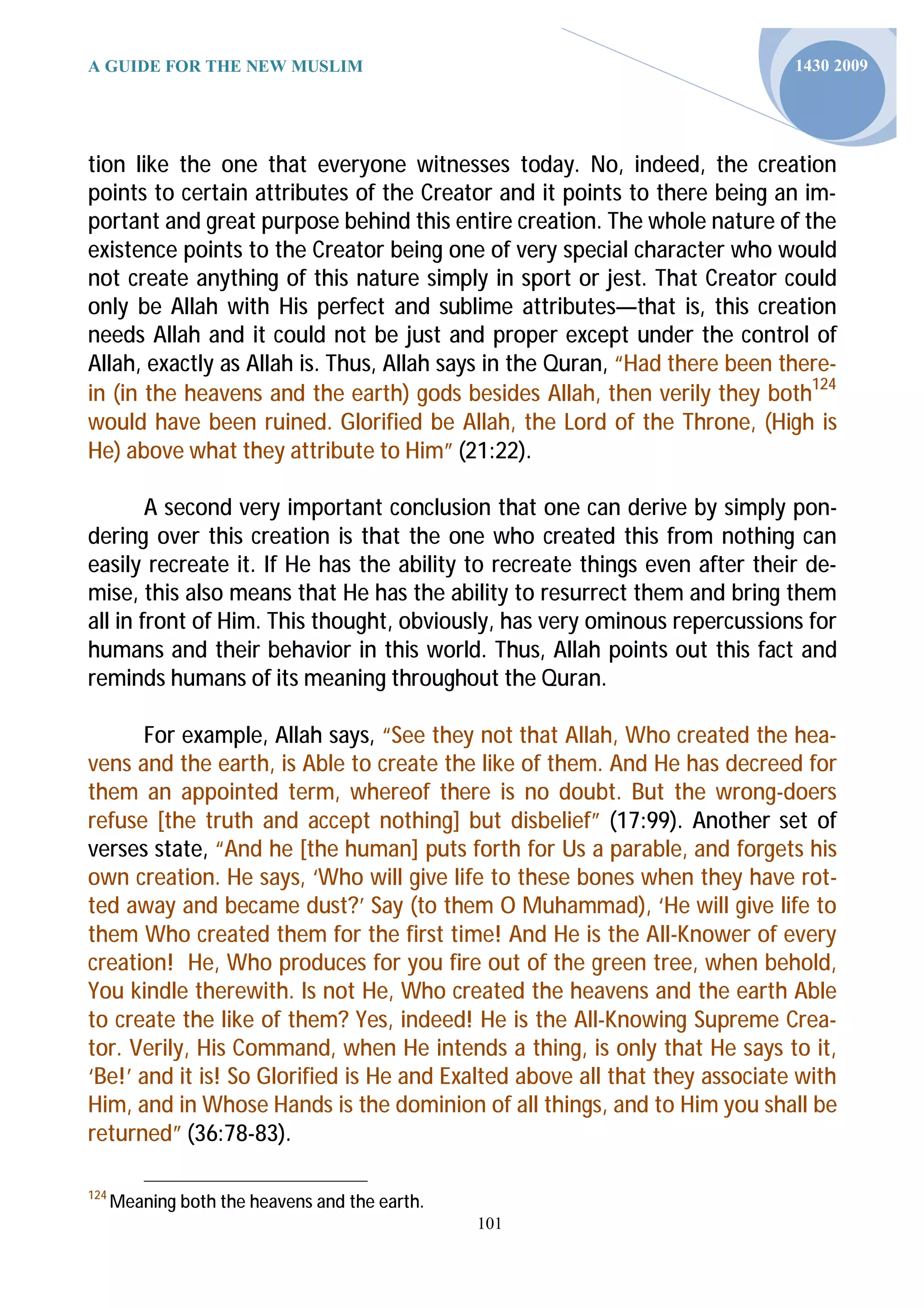 A GUIDE FOR THE NEW MUSLIM                                                   1430 2009




tion like the one that everyone witnesses today. No, indeed, the creation
points to certain attributes of the Creator and it points to there being an im-
portant and great purpose behind this entire creation. The whole nature of the
existence points to the Creator being one of very special character who would
not create anything of this nature simply in sport or jest. That Creator could
only be Allah with His perfect and sublime attributes—that is, this creation
needs Allah and it could not be just and proper except under the control of
Allah, exactly as Allah is. Thus, Allah says in the Quran, “Had there been there-
in (in the heavens and the earth) gods besides Allah, then verily they both124
would have been ruined. Glorified be Allah, the Lord of the Throne, (High is
He) above what they attribute to Him” (21:22).

        A second very important conclusion that one can derive by simply pon-
dering over this creation is that the one who created this from nothing can
easily recreate it. If He has the ability to recreate things even after their de-
mise, this also means that He has the ability to resurrect them and bring them
all in front of Him. This thought, obviously, has very ominous repercussions for
humans and their behavior in this world. Thus, Allah points out this fact and
reminds humans of its meaning throughout the Quran.

       For example, Allah says, “See they not that Allah, Who created the hea-
vens and the earth, is Able to create the like of them. And He has decreed for
them an appointed term, whereof there is no doubt. But the wrong-doers
refuse [the truth and accept nothing] but disbelief” (17:99). Another set of
verses state, “And he [the human] puts forth for Us a parable, and forgets his
own creation. He says, ‘Who will give life to these bones when they have rot-
ted away and became dust?’ Say (to them O Muhammad), ‘He will give life to
them Who created them for the first time! And He is the All-Knower of every
creation! He, Who produces for you fire out of the green tree, when behold,
You kindle therewith. Is not He, Who created the heavens and the earth Able
to create the like of them? Yes, indeed! He is the All-Knowing Supreme Crea-
tor. Verily, His Command, when He intends a thing, is only that He says to it,
‘Be!’ and it is! So Glorified is He and Exalted above all that they associate with
Him, and in Whose Hands is the dominion of all things, and to Him you shall be
returned” (36:78-83).

124
      Meaning both the heavens and the earth.
                                                101
 
