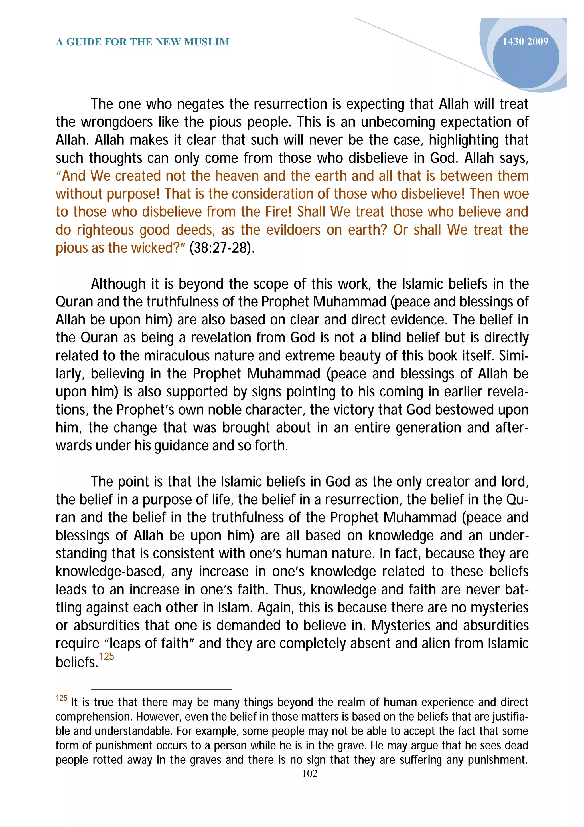A GUIDE FOR THE NEW MUSLIM                                                                   1430 2009




      The one who negates the resurrection is expecting that Allah will treat
the wrongdoers like the pious people. This is an unbecoming expectation of
Allah. Allah makes it clear that such will never be the case, highlighting that
such thoughts can only come from those who disbelieve in God. Allah says,
“And We created not the heaven and the earth and all that is between them
without purpose! That is the consideration of those who disbelieve! Then woe
to those who disbelieve from the Fire! Shall We treat those who believe and
do righteous good deeds, as the evildoers on earth? Or shall We treat the
pious as the wicked?” (38:27-28).

       Although it is beyond the scope of this work, the Islamic beliefs in the
Quran and the truthfulness of the Prophet Muhammad (peace and blessings of
Allah be upon him) are also based on clear and direct evidence. The belief in
the Quran as being a revelation from God is not a blind belief but is directly
related to the miraculous nature and extreme beauty of this book itself. Simi-
larly, believing in the Prophet Muhammad (peace and blessings of Allah be
upon him) is also supported by signs pointing to his coming in earlier revela-
tions, the Prophet’s own noble character, the victory that God bestowed upon
him, the change that was brought about in an entire generation and after-
wards under his guidance and so forth.

       The point is that the Islamic beliefs in God as the only creator and lord,
the belief in a purpose of life, the belief in a resurrection, the belief in the Qu-
ran and the belief in the truthfulness of the Prophet Muhammad (peace and
blessings of Allah be upon him) are all based on knowledge and an under-
standing that is consistent with one’s human nature. In fact, because they are
knowledge-based, any increase in one’s knowledge related to these beliefs
leads to an increase in one’s faith. Thus, knowledge and faith are never bat-
tling against each other in Islam. Again, this is because there are no mysteries
or absurdities that one is demanded to believe in. Mysteries and absurdities
require “leaps of faith” and they are completely absent and alien from Islamic
beliefs.125

125
   It is true that there may be many things beyond the realm of human experience and direct
comprehension. However, even the belief in those matters is based on the beliefs that are justifia-
ble and understandable. For example, some people may not be able to accept the fact that some
form of punishment occurs to a person while he is in the grave. He may argue that he sees dead
people rotted away in the graves and there is no sign that they are suffering any punishment.
                                                   102
 
