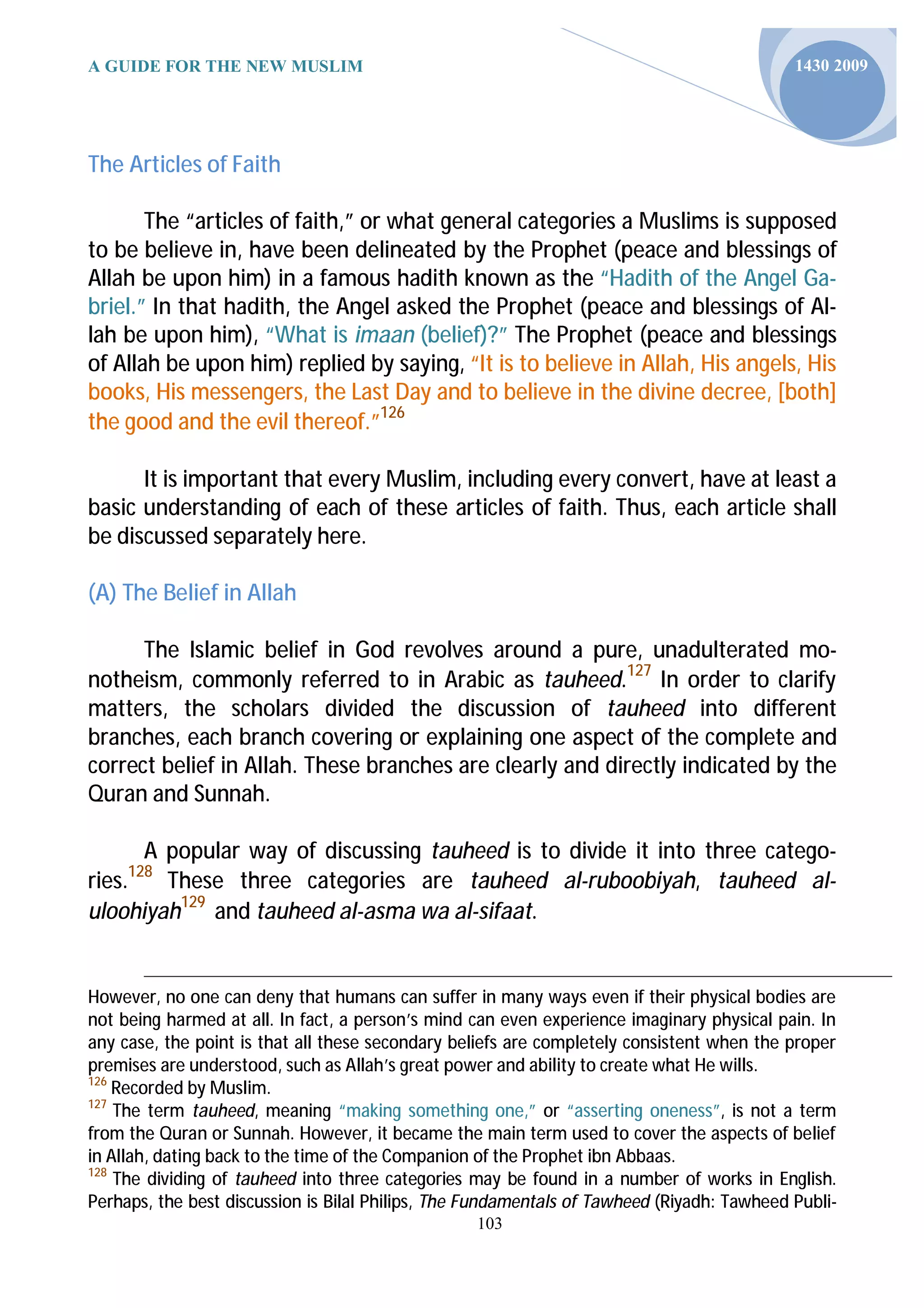 A GUIDE FOR THE NEW MUSLIM                                                                  1430 2009




The Articles of Faith

       The “articles of faith,” or what general categories a Muslims is supposed
to be believe in, have been delineated by the Prophet (peace and blessings of
Allah be upon him) in a famous hadith known as the “Hadith of the Angel Ga-
briel.” In that hadith, the Angel asked the Prophet (peace and blessings of Al-
lah be upon him), “What is imaan (belief)?” The Prophet (peace and blessings
of Allah be upon him) replied by saying, “It is to believe in Allah, His angels, His
books, His messengers, the Last Day and to believe in the divine decree, [both]
the good and the evil thereof.”126

      It is important that every Muslim, including every convert, have at least a
basic understanding of each of these articles of faith. Thus, each article shall
be discussed separately here.

(A) The Belief in Allah

      The Islamic belief in God revolves around a pure, unadulterated mo-
notheism, commonly referred to in Arabic as tauheed.127 In order to clarify
matters, the scholars divided the discussion of tauheed into different
branches, each branch covering or explaining one aspect of the complete and
correct belief in Allah. These branches are clearly and directly indicated by the
Quran and Sunnah.

      A popular way of discussing tauheed is to divide it into three catego-
     128
ries.   These three categories are tauheed al-ruboobiyah, tauheed al-
uloohiyah129 and tauheed al-asma wa al-sifaat.


However, no one can deny that humans can suffer in many ways even if their physical bodies are
not being harmed at all. In fact, a person’s mind can even experience imaginary physical pain. In
any case, the point is that all these secondary beliefs are completely consistent when the proper
premises are understood, such as Allah’s great power and ability to create what He wills.
126
    Recorded by Muslim.
127
    The term tauheed, meaning “making something one,” or “asserting oneness”, is not a term
from the Quran or Sunnah. However, it became the main term used to cover the aspects of belief
in Allah, dating back to the time of the Companion of the Prophet ibn Abbaas.
128
    The dividing of tauheed into three categories may be found in a number of works in English.
Perhaps, the best discussion is Bilal Philips, The Fundamentals of Tawheed (Riyadh: Tawheed Publi-
                                                  103
 