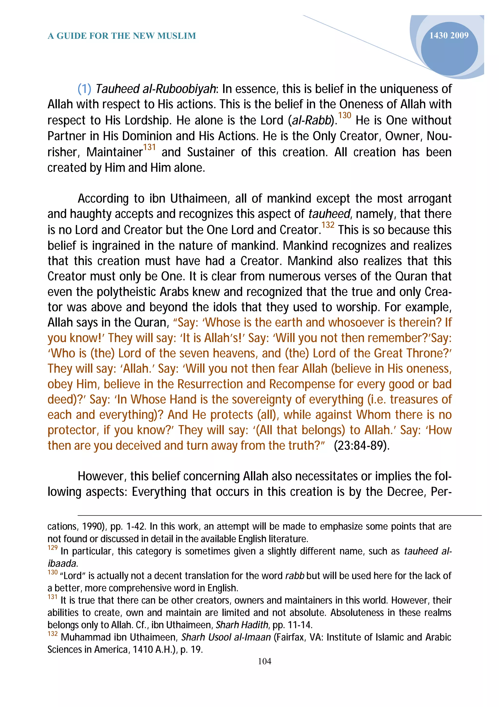A GUIDE FOR THE NEW MUSLIM                                                                       1430 2009




      (1) Tauheed al-Ruboobiyah: In essence, this is belief in the uniqueness of
Allah with respect to His actions. This is the belief in the Oneness of Allah with
respect to His Lordship. He alone is the Lord (al-Rabb).130 He is One without
Partner in His Dominion and His Actions. He is the Only Creator, Owner, Nou-
risher, Maintainer131 and Sustainer of this creation. All creation has been
created by Him and Him alone.

      According to ibn Uthaimeen, all of mankind except the most arrogant
and haughty accepts and recognizes this aspect of tauheed, namely, that there
is no Lord and Creator but the One Lord and Creator.132 This is so because this
belief is ingrained in the nature of mankind. Mankind recognizes and realizes
that this creation must have had a Creator. Mankind also realizes that this
Creator must only be One. It is clear from numerous verses of the Quran that
even the polytheistic Arabs knew and recognized that the true and only Crea-
tor was above and beyond the idols that they used to worship. For example,
Allah says in the Quran, “Say: ‘Whose is the earth and whosoever is therein? If
you know!’ They will say: ‘It is Allah’s!’ Say: ‘Will you not then remember?’Say:
‘Who is (the) Lord of the seven heavens, and (the) Lord of the Great Throne?’
They will say: ‘Allah.’ Say: ‘Will you not then fear Allah (believe in His oneness,
obey Him, believe in the Resurrection and Recompense for every good or bad
deed)?’ Say: ‘In Whose Hand is the sovereignty of everything (i.e. treasures of
each and everything)? And He protects (all), while against Whom there is no
protector, if you know?’ They will say: ‘(All that belongs) to Allah.’ Say: ‘How
then are you deceived and turn away from the truth?” (23:84-89).

     However, this belief concerning Allah also necessitates or implies the fol-
lowing aspects: Everything that occurs in this creation is by the Decree, Per-

cations, 1990), pp. 1-42. In this work, an a empt will be made to emphasize some points that are
not found or discussed in detail in the available English literature.
129
    In particular, this category is sometimes given a slightly different name, such as tauheed al-
ibaada.
130
    “Lord” is actually not a decent translation for the word rabb but will be used here for the lack of
a better, more comprehensive word in English.
131
    It is true that there can be other creators, owners and maintainers in this world. However, their
abilities to create, own and maintain are limited and not absolute. Absoluteness in these realms
belongs only to Allah. Cf., ibn Uthaimeen, Sharh Hadith, pp. 11-14.
132
    Muhammad ibn Uthaimeen, Sharh Usool al-Imaan (Fairfax, VA: Institute of Islamic and Arabic
Sciences in America, 1410 A.H.), p. 19.
                                                     104
 