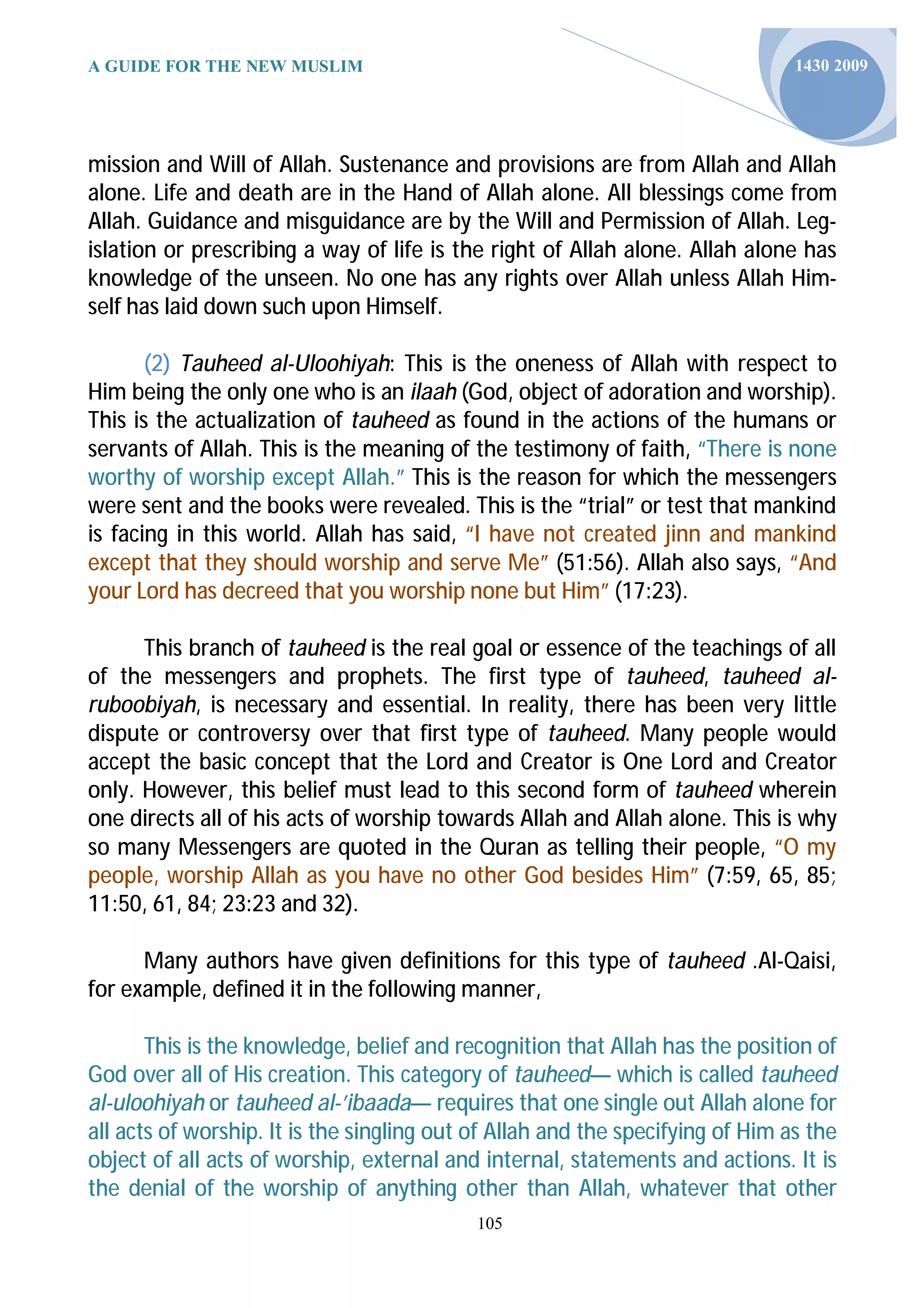 A GUIDE FOR THE NEW MUSLIM                                                      1430 2009




mission and Will of Allah. Sustenance and provisions are from Allah and Allah
alone. Life and death are in the Hand of Allah alone. All blessings come from
Allah. Guidance and misguidance are by the Will and Permission of Allah. Leg-
islation or prescribing a way of life is the right of Allah alone. Allah alone has
knowledge of the unseen. No one has any rights over Allah unless Allah Him-
self has laid down such upon Himself.

       (2) Tauheed al-Uloohiyah: This is the oneness of Allah with respect to
Him being the only one who is an ilaah (God, object of adoration and worship).
This is the actualization of tauheed as found in the actions of the humans or
servants of Allah. This is the meaning of the testimony of faith, “There is none
worthy of worship except Allah.” This is the reason for which the messengers
were sent and the books were revealed. This is the “trial” or test that mankind
is facing in this world. Allah has said, “I have not created jinn and mankind
except that they should worship and serve Me” (51:56). Allah also says, “And
your Lord has decreed that you worship none but Him” (17:23).

      This branch of tauheed is the real goal or essence of the teachings of all
of the messengers and prophets. The first type of tauheed, tauheed al-
ruboobiyah, is necessary and essential. In reality, there has been very little
dispute or controversy over that first type of tauheed. Many people would
accept the basic concept that the Lord and Creator is One Lord and Creator
only. However, this belief must lead to this second form of tauheed wherein
one directs all of his acts of worship towards Allah and Allah alone. This is why
so many Messengers are quoted in the Quran as telling their people, “O my
people, worship Allah as you have no other God besides Him” (7:59, 65, 85;
11:50, 61, 84; 23:23 and 32).

      Many authors have given definitions for this type of tauheed .Al-Qaisi,
for example, defined it in the following manner,

       This is the knowledge, belief and recognition that Allah has the position of
God over all of His creation. This category of tauheed— which is called tauheed
al-uloohiyah or tauheed al-’ibaada— requires that one single out Allah alone for
all acts of worship. It is the singling out of Allah and the specifying of Him as the
object of all acts of worship, external and internal, statements and actions. It is
the denial of the worship of anything other than Allah, whatever that other
                                            105
 