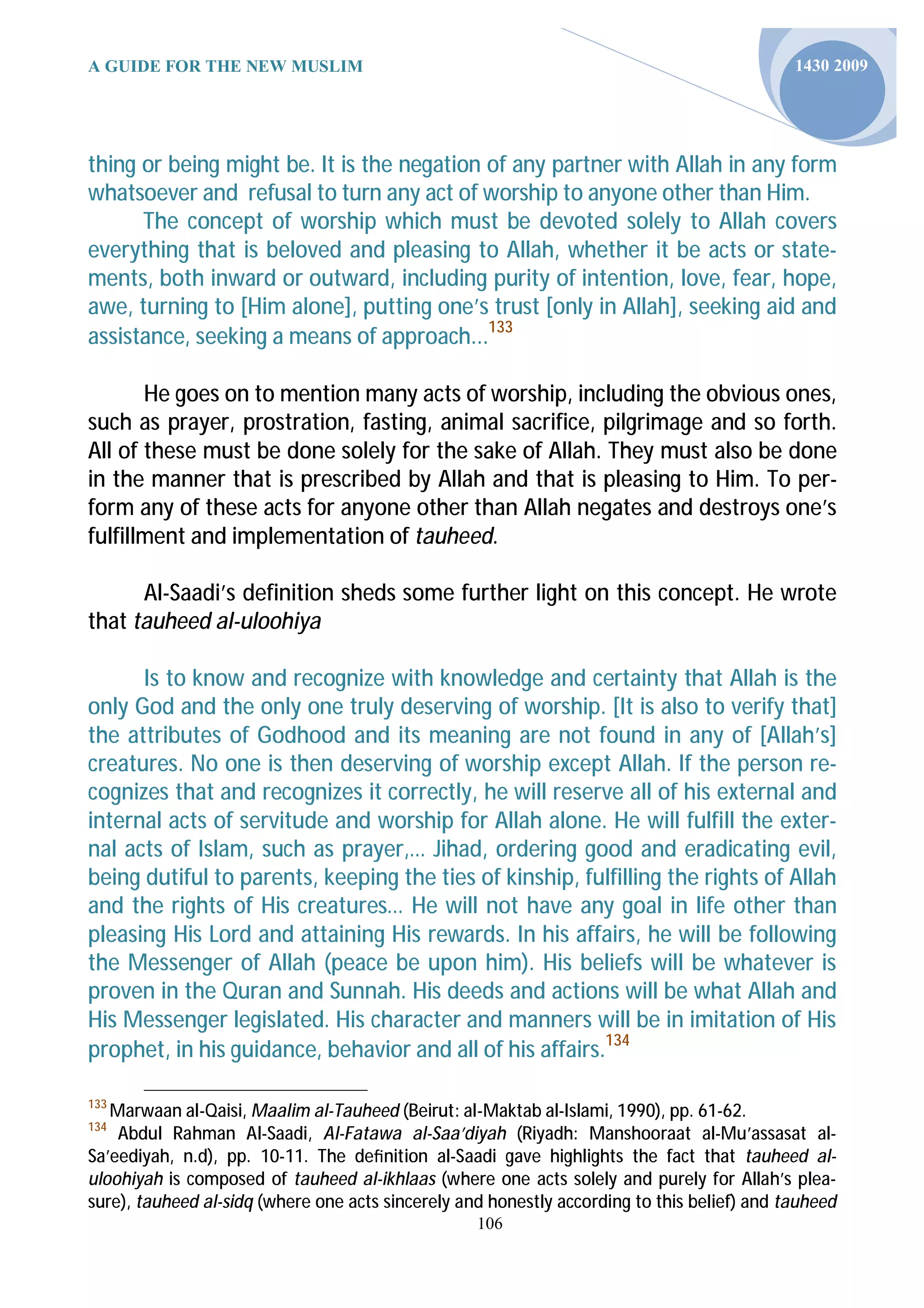 A GUIDE FOR THE NEW MUSLIM                                                                   1430 2009




thing or being might be. It is the negation of any partner with Allah in any form
whatsoever and refusal to turn any act of worship to anyone other than Him.
      The concept of worship which must be devoted solely to Allah covers
everything that is beloved and pleasing to Allah, whether it be acts or state-
ments, both inward or outward, including purity of intention, love, fear, hope,
awe, turning to [Him alone], putting one’s trust [only in Allah], seeking aid and
assistance, seeking a means of approach...133

       He goes on to mention many acts of worship, including the obvious ones,
such as prayer, prostration, fasting, animal sacrifice, pilgrimage and so forth.
All of these must be done solely for the sake of Allah. They must also be done
in the manner that is prescribed by Allah and that is pleasing to Him. To per-
form any of these acts for anyone other than Allah negates and destroys one’s
fulfillment and implementation of tauheed.

      Al-Saadi’s definition sheds some further light on this concept. He wrote
that tauheed al-uloohiya

      Is to know and recognize with knowledge and certainty that Allah is the
only God and the only one truly deserving of worship. [It is also to verify that]
the attributes of Godhood and its meaning are not found in any of [Allah’s]
creatures. No one is then deserving of worship except Allah. If the person re-
cognizes that and recognizes it correctly, he will reserve all of his external and
internal acts of servitude and worship for Allah alone. He will fulfill the exter-
nal acts of Islam, such as prayer,… Jihad, ordering good and eradicating evil,
being dutiful to parents, keeping the ties of kinship, fulfilling the rights of Allah
and the rights of His creatures… He will not have any goal in life other than
pleasing His Lord and attaining His rewards. In his affairs, he will be following
the Messenger of Allah (peace be upon him). His beliefs will be whatever is
proven in the Quran and Sunnah. His deeds and actions will be what Allah and
His Messenger legislated. His character and manners will be in imitation of His
prophet, in his guidance, behavior and all of his affairs.134

133
   Marwaan al-Qaisi, Maalim al-Tauheed (Beirut: al-Maktab al-Islami, 1990), pp. 61-62.
134
    Abdul Rahman Al-Saadi, Al-Fatawa al-Saa’diyah (Riyadh: Manshooraat al-Mu’assasat al-
Sa’eediyah, n.d), pp. 10-11. The deﬁnition al-Saadi gave highlights the fact that tauheed al-
uloohiyah is composed of tauheed al-ikhlaas (where one acts solely and purely for Allah’s plea-
sure), tauheed al-sidq (where one acts sincerely and honestly according to this belief) and tauheed
                                                   106
 
