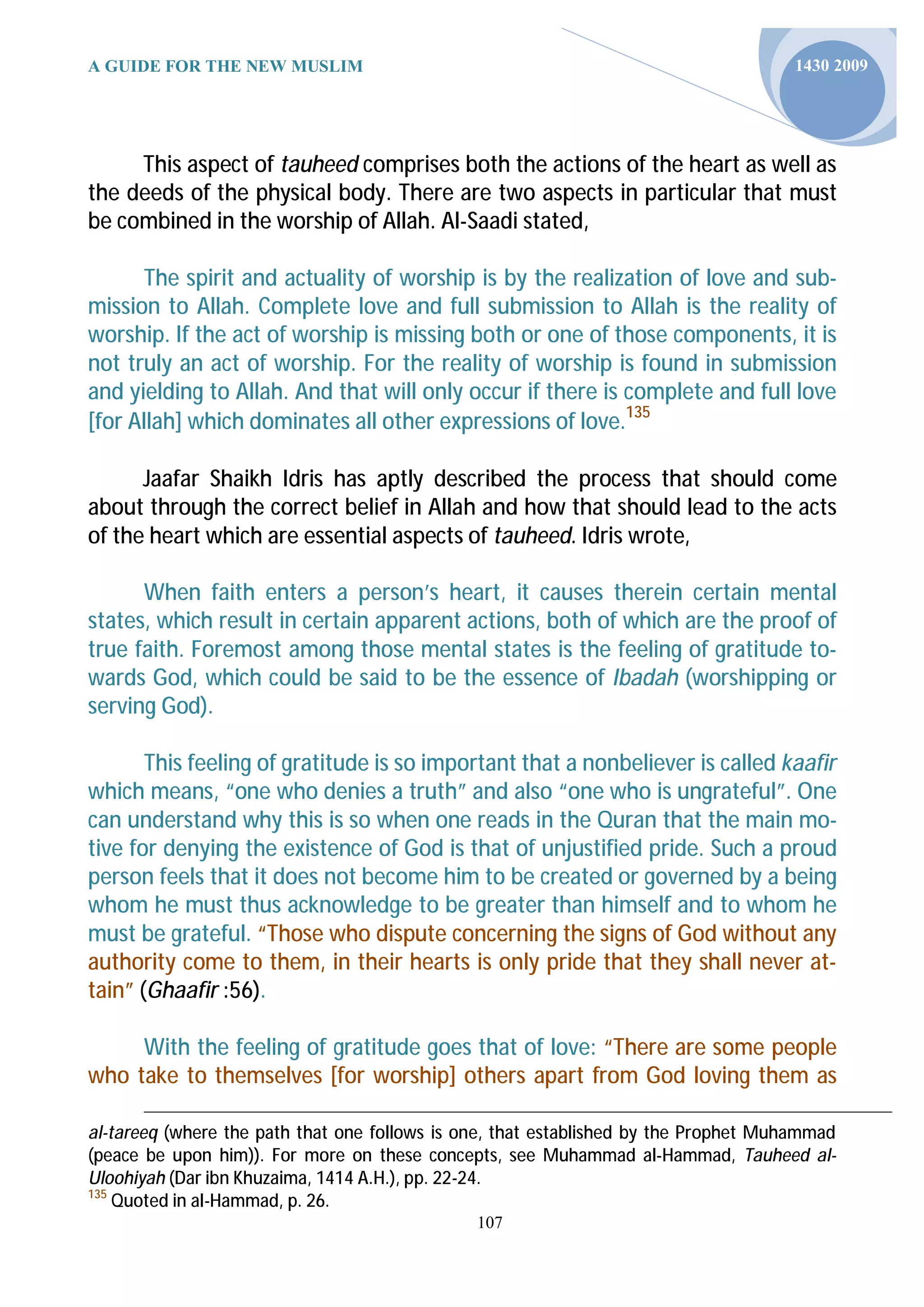 A GUIDE FOR THE NEW MUSLIM                                                           1430 2009




     This aspect of tauheed comprises both the actions of the heart as well as
the deeds of the physical body. There are two aspects in particular that must
be combined in the worship of Allah. Al-Saadi stated,

       The spirit and actuality of worship is by the realization of love and sub-
mission to Allah. Complete love and full submission to Allah is the reality of
worship. If the act of worship is missing both or one of those components, it is
not truly an act of worship. For the reality of worship is found in submission
and yielding to Allah. And that will only occur if there is complete and full love
[for Allah] which dominates all other expressions of love.135

      Jaafar Shaikh Idris has aptly described the process that should come
about through the correct belief in Allah and how that should lead to the acts
of the heart which are essential aspects of tauheed. Idris wrote,

      When faith enters a person’s heart, it causes therein certain mental
states, which result in certain apparent actions, both of which are the proof of
true faith. Foremost among those mental states is the feeling of gratitude to-
wards God, which could be said to be the essence of Ibadah (worshipping or
serving God).

       This feeling of gratitude is so important that a nonbeliever is called kaafir
which means, “one who denies a truth” and also “one who is ungrateful”. One
can understand why this is so when one reads in the Quran that the main mo-
tive for denying the existence of God is that of unjustified pride. Such a proud
person feels that it does not become him to be created or governed by a being
whom he must thus acknowledge to be greater than himself and to whom he
must be grateful. “Those who dispute concerning the signs of God without any
authority come to them, in their hearts is only pride that they shall never at-
tain” (Ghaafir :56).

     With the feeling of gratitude goes that of love: “There are some people
who take to themselves [for worship] others apart from God loving them as

al-tareeq (where the path that one follows is one, that established by the Prophet Muhammad
(peace be upon him)). For more on these concepts, see Muhammad al-Hammad, Tauheed al-
Uloohiyah (Dar ibn Khuzaima, 1414 A.H.), pp. 22-24.
135
    Quoted in al-Hammad, p. 26.
                                               107
 