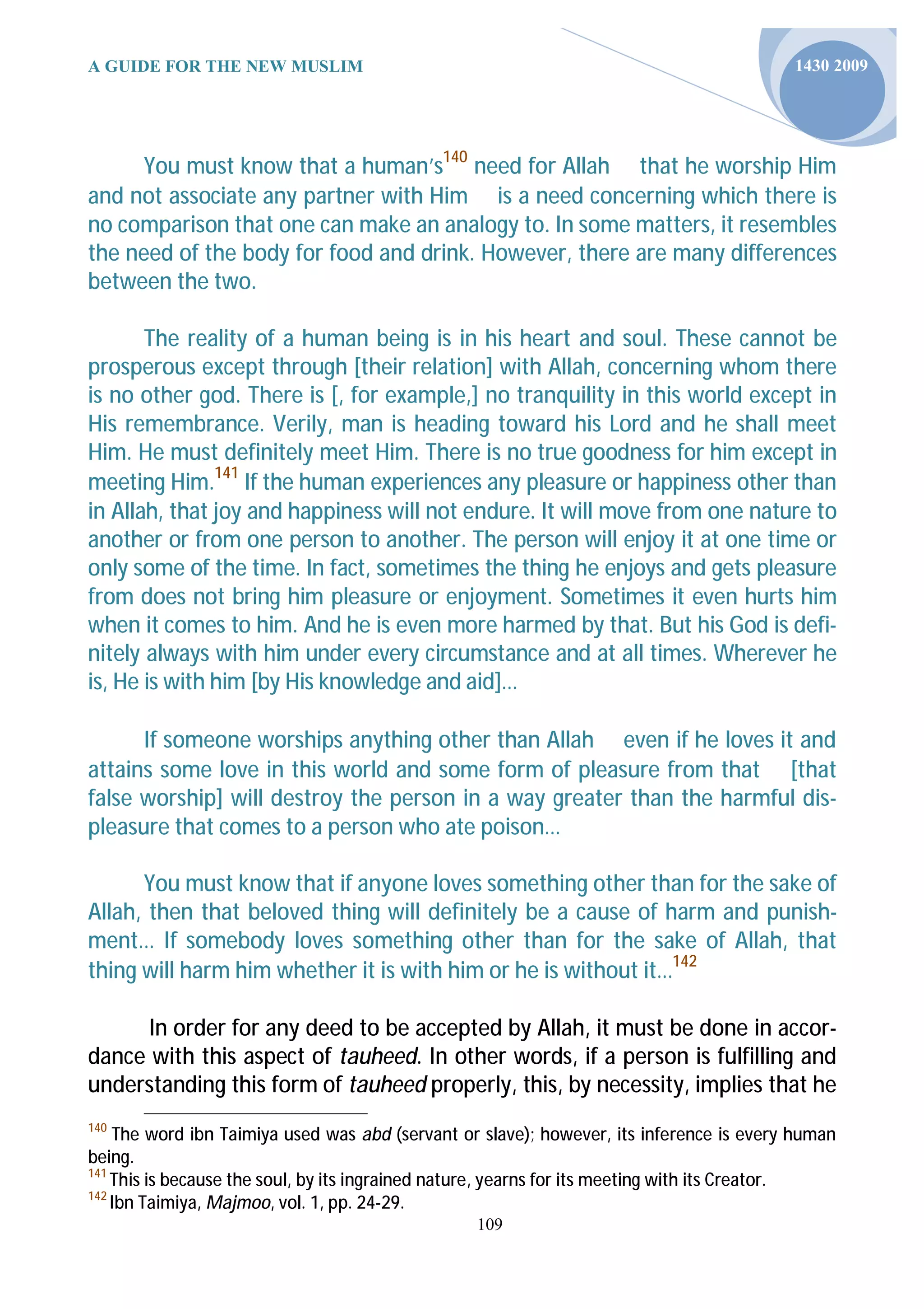 A GUIDE FOR THE NEW MUSLIM                                                               1430 2009




      You must know that a human’s140 need for Allah that he worship Him
and not associate any partner with Him is a need concerning which there is
no comparison that one can make an analogy to. In some matters, it resembles
the need of the body for food and drink. However, there are many differences
between the two.

       The reality of a human being is in his heart and soul. These cannot be
prosperous except through [their relation] with Allah, concerning whom there
is no other god. There is [, for example,] no tranquility in this world except in
His remembrance. Verily, man is heading toward his Lord and he shall meet
Him. He must definitely meet Him. There is no true goodness for him except in
meeting Him.141 If the human experiences any pleasure or happiness other than
in Allah, that joy and happiness will not endure. It will move from one nature to
another or from one person to another. The person will enjoy it at one time or
only some of the time. In fact, sometimes the thing he enjoys and gets pleasure
from does not bring him pleasure or enjoyment. Sometimes it even hurts him
when it comes to him. And he is even more harmed by that. But his God is defi-
nitely always with him under every circumstance and at all times. Wherever he
is, He is with him [by His knowledge and aid]…

      If someone worships anything other than Allah even if he loves it and
attains some love in this world and some form of pleasure from that [that
false worship] will destroy the person in a way greater than the harmful dis-
pleasure that comes to a person who ate poison…

      You must know that if anyone loves something other than for the sake of
Allah, then that beloved thing will definitely be a cause of harm and punish-
ment… If somebody loves something other than for the sake of Allah, that
thing will harm him whether it is with him or he is without it…142

      In order for any deed to be accepted by Allah, it must be done in accor-
dance with this aspect of tauheed. In other words, if a person is fulfilling and
understanding this form of tauheed properly, this, by necessity, implies that he
140
    The word ibn Taimiya used was abd (servant or slave); however, its inference is every human
being.
141
    This is because the soul, by its ingrained nature, yearns for its meeting with its Creator.
142
    Ibn Taimiya, Majmoo, vol. 1, pp. 24-29.
                                                 109
 