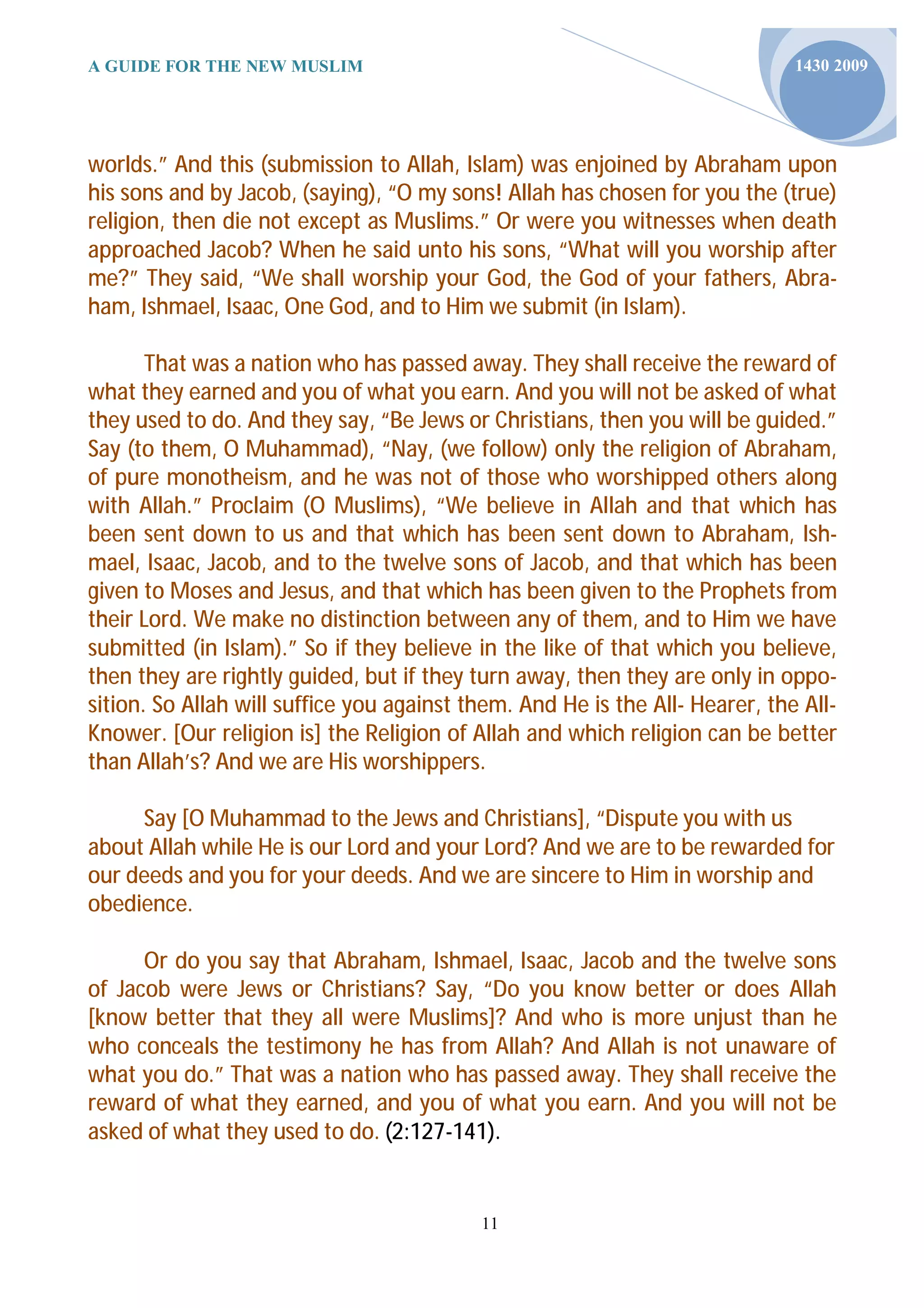 A GUIDE FOR THE NEW MUSLIM                                                    1430 2009




worlds.” And this (submission to Allah, Islam) was enjoined by Abraham upon
his sons and by Jacob, (saying), “O my sons! Allah has chosen for you the (true)
religion, then die not except as Muslims.” Or were you witnesses when death
approached Jacob? When he said unto his sons, “What will you worship after
me?” They said, “We shall worship your God, the God of your fathers, Abra-
ham, Ishmael, Isaac, One God, and to Him we submit (in Islam).

       That was a nation who has passed away. They shall receive the reward of
what they earned and you of what you earn. And you will not be asked of what
they used to do. And they say, “Be Jews or Christians, then you will be guided.”
Say (to them, O Muhammad), “Nay, (we follow) only the religion of Abraham,
of pure monotheism, and he was not of those who worshipped others along
with Allah.” Proclaim (O Muslims), “We believe in Allah and that which has
been sent down to us and that which has been sent down to Abraham, Ish-
mael, Isaac, Jacob, and to the twelve sons of Jacob, and that which has been
given to Moses and Jesus, and that which has been given to the Prophets from
their Lord. We make no distinction between any of them, and to Him we have
submitted (in Islam).” So if they believe in the like of that which you believe,
then they are rightly guided, but if they turn away, then they are only in oppo-
sition. So Allah will suffice you against them. And He is the All- Hearer, the All-
Knower. [Our religion is] the Religion of Allah and which religion can be better
than Allah’s? And we are His worshippers.

     Say [O Muhammad to the Jews and Christians], “Dispute you with us
about Allah while He is our Lord and your Lord? And we are to be rewarded for
our deeds and you for your deeds. And we are sincere to Him in worship and
obedience.

      Or do you say that Abraham, Ishmael, Isaac, Jacob and the twelve sons
of Jacob were Jews or Christians? Say, “Do you know better or does Allah
[know better that they all were Muslims]? And who is more unjust than he
who conceals the testimony he has from Allah? And Allah is not unaware of
what you do.” That was a nation who has passed away. They shall receive the
reward of what they earned, and you of what you earn. And you will not be
asked of what they used to do. (2:127-141).


                                           11
 