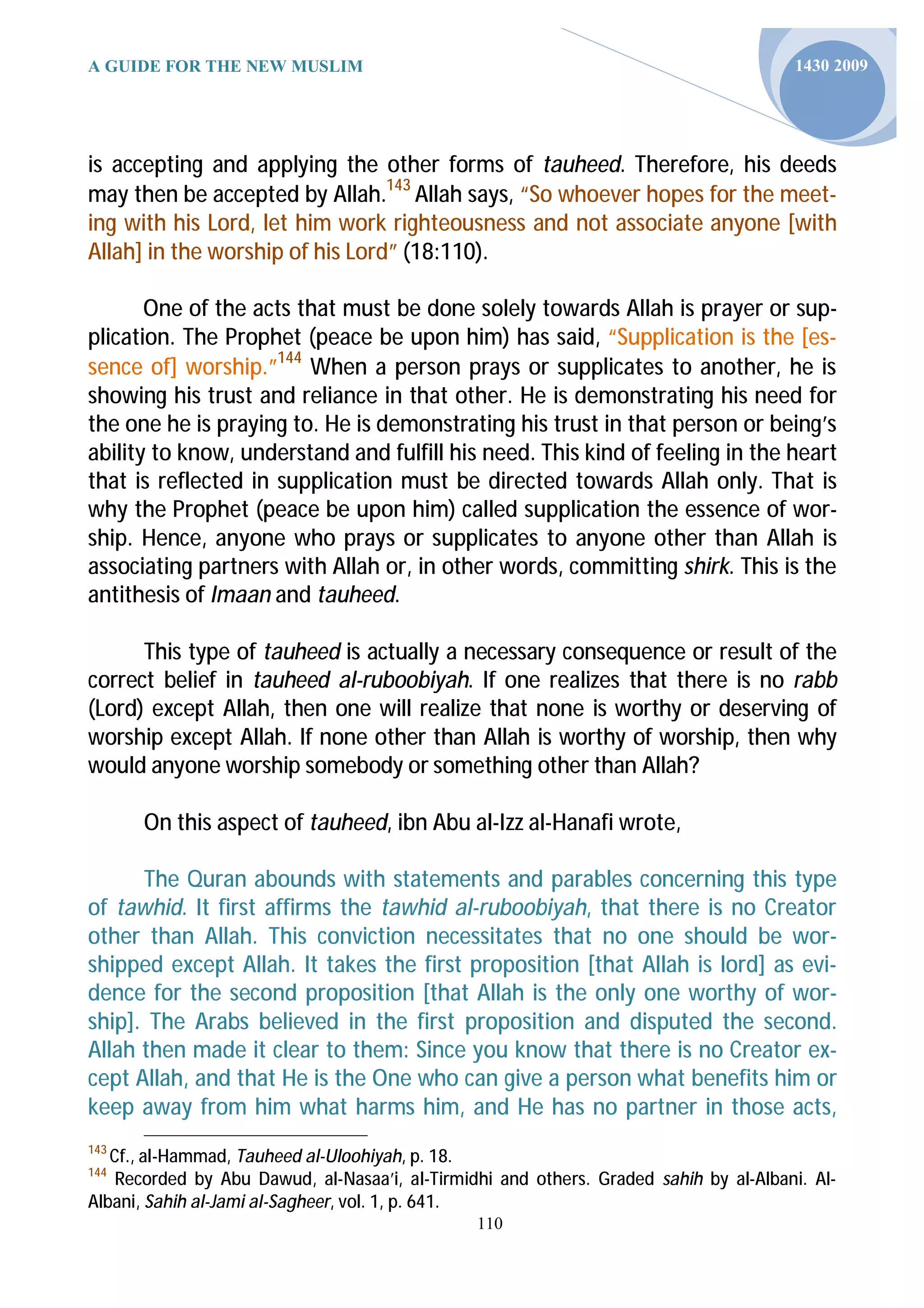 A GUIDE FOR THE NEW MUSLIM                                                             1430 2009




is accepting and applying the other forms of tauheed. Therefore, his deeds
may then be accepted by Allah.143 Allah says, “So whoever hopes for the meet-
ing with his Lord, let him work righteousness and not associate anyone [with
Allah] in the worship of his Lord” (18:110).

       One of the acts that must be done solely towards Allah is prayer or sup-
plication. The Prophet (peace be upon him) has said, “Supplication is the [es-
sence of] worship.”144 When a person prays or supplicates to another, he is
showing his trust and reliance in that other. He is demonstrating his need for
the one he is praying to. He is demonstrating his trust in that person or being’s
ability to know, understand and fulfill his need. This kind of feeling in the heart
that is reflected in supplication must be directed towards Allah only. That is
why the Prophet (peace be upon him) called supplication the essence of wor-
ship. Hence, anyone who prays or supplicates to anyone other than Allah is
associating partners with Allah or, in other words, committing shirk. This is the
antithesis of Imaan and tauheed.

      This type of tauheed is actually a necessary consequence or result of the
correct belief in tauheed al-ruboobiyah. If one realizes that there is no rabb
(Lord) except Allah, then one will realize that none is worthy or deserving of
worship except Allah. If none other than Allah is worthy of worship, then why
would anyone worship somebody or something other than Allah?

      On this aspect of tauheed, ibn Abu al-Izz al-Hanafi wrote,

      The Quran abounds with statements and parables concerning this type
of tawhid. It first affirms the tawhid al-ruboobiyah, that there is no Creator
other than Allah. This conviction necessitates that no one should be wor-
shipped except Allah. It takes the first proposition [that Allah is lord] as evi-
dence for the second proposition [that Allah is the only one worthy of wor-
ship]. The Arabs believed in the first proposition and disputed the second.
Allah then made it clear to them: Since you know that there is no Creator ex-
cept Allah, and that He is the One who can give a person what benefits him or
keep away from him what harms him, and He has no partner in those acts,
143
   Cf., al-Hammad, Tauheed al-Uloohiyah, p. 18.
144
    Recorded by Abu Dawud, al-Nasaa’i, al-Tirmidhi and others. Graded sahih by al-Albani. Al-
Albani, Sahih al-Jami al-Sagheer, vol. 1, p. 641.
                                                110
 