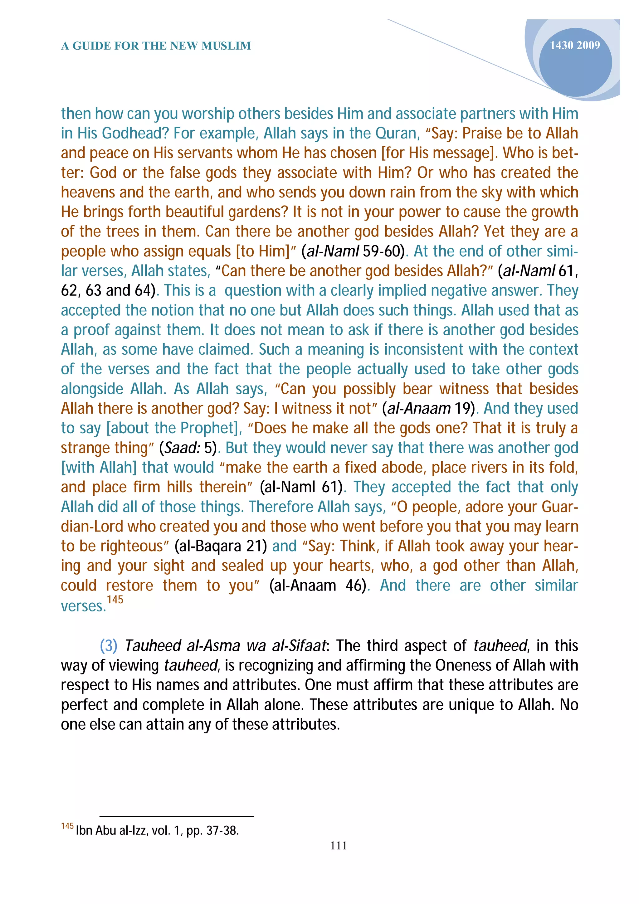 A GUIDE FOR THE NEW MUSLIM                                                 1430 2009




then how can you worship others besides Him and associate partners with Him
in His Godhead? For example, Allah says in the Quran, “Say: Praise be to Allah
and peace on His servants whom He has chosen [for His message]. Who is bet-
ter: God or the false gods they associate with Him? Or who has created the
heavens and the earth, and who sends you down rain from the sky with which
He brings forth beautiful gardens? It is not in your power to cause the growth
of the trees in them. Can there be another god besides Allah? Yet they are a
people who assign equals [to Him]” (al-Naml 59-60). At the end of other simi-
lar verses, Allah states, “Can there be another god besides Allah?” (al-Naml 61,
62, 63 and 64). This is a question with a clearly implied negative answer. They
accepted the notion that no one but Allah does such things. Allah used that as
a proof against them. It does not mean to ask if there is another god besides
Allah, as some have claimed. Such a meaning is inconsistent with the context
of the verses and the fact that the people actually used to take other gods
alongside Allah. As Allah says, “Can you possibly bear witness that besides
Allah there is another god? Say: I witness it not” (al-Anaam 19). And they used
to say [about the Prophet], “Does he make all the gods one? That it is truly a
strange thing” (Saad: 5). But they would never say that there was another god
[with Allah] that would “make the earth a fixed abode, place rivers in its fold,
and place firm hills therein” (al-Naml 61). They accepted the fact that only
Allah did all of those things. Therefore Allah says, “O people, adore your Guar-
dian-Lord who created you and those who went before you that you may learn
to be righteous” (al-Baqara 21) and “Say: Think, if Allah took away your hear-
ing and your sight and sealed up your hearts, who, a god other than Allah,
could restore them to you” (al-Anaam 46). And there are other similar
verses.145

      (3) Tauheed al-Asma wa al-Sifaat: The third aspect of tauheed, in this
way of viewing tauheed, is recognizing and affirming the Oneness of Allah with
respect to His names and attributes. One must affirm that these attributes are
perfect and complete in Allah alone. These attributes are unique to Allah. No
one else can attain any of these attributes.




145
      Ibn Abu al-Izz, vol. 1, pp. 37-38.
                                           111
 
