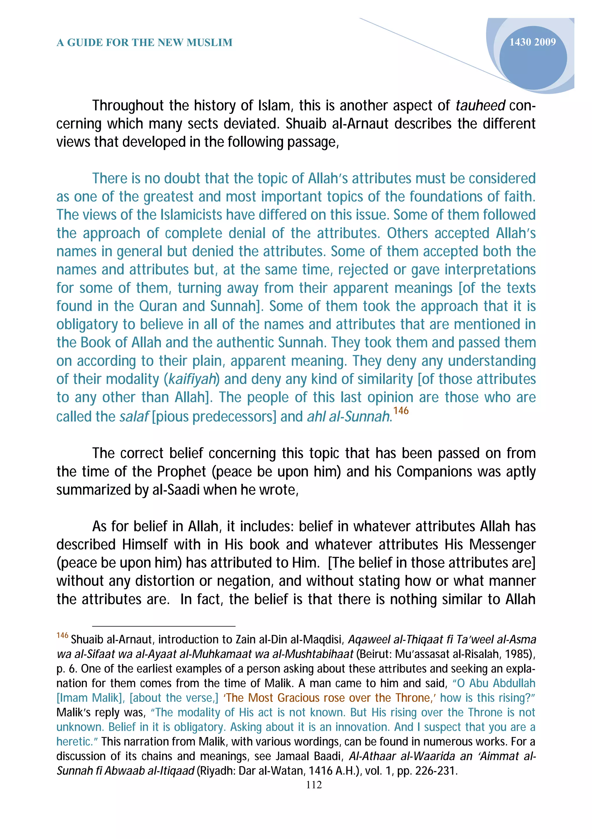 A GUIDE FOR THE NEW MUSLIM                                                                   1430 2009




      Throughout the history of Islam, this is another aspect of tauheed con-
cerning which many sects deviated. Shuaib al-Arnaut describes the different
views that developed in the following passage,

      There is no doubt that the topic of Allah’s attributes must be considered
as one of the greatest and most important topics of the foundations of faith.
The views of the Islamicists have differed on this issue. Some of them followed
the approach of complete denial of the attributes. Others accepted Allah’s
names in general but denied the attributes. Some of them accepted both the
names and attributes but, at the same time, rejected or gave interpretations
for some of them, turning away from their apparent meanings [of the texts
found in the Quran and Sunnah]. Some of them took the approach that it is
obligatory to believe in all of the names and attributes that are mentioned in
the Book of Allah and the authentic Sunnah. They took them and passed them
on according to their plain, apparent meaning. They deny any understanding
of their modality (kaifiyah) and deny any kind of similarity [of those attributes
to any other than Allah]. The people of this last opinion are those who are
called the salaf [pious predecessors] and ahl al-Sunnah.146

      The correct belief concerning this topic that has been passed on from
the time of the Prophet (peace be upon him) and his Companions was aptly
summarized by al-Saadi when he wrote,

      As for belief in Allah, it includes: belief in whatever attributes Allah has
described Himself with in His book and whatever attributes His Messenger
(peace be upon him) has attributed to Him. [The belief in those attributes are]
without any distortion or negation, and without stating how or what manner
the attributes are. In fact, the belief is that there is nothing similar to Allah

146
   Shuaib al-Arnaut, introduction to Zain al-Din al-Maqdisi, Aqaweel al-Thiqaat fi Ta’weel al-Asma
wa al-Sifaat wa al-Ayaat al-Muhkamaat wa al-Mushtabihaat (Beirut: Mu’assasat al-Risalah, 1985),
p. 6. One of the earliest examples of a person asking about these a ributes and seeking an expla-
nation for them comes from the time of Malik. A man came to him and said, “O Abu Abdullah
[Imam Malik], [about the verse,] ‘The Most Gracious rose over the Throne,’ how is this rising?”
Malik’s reply was, “The modality of His act is not known. But His rising over the Throne is not
unknown. Belief in it is obligatory. Asking about it is an innovation. And I suspect that you are a
heretic.” This narration from Malik, with various wordings, can be found in numerous works. For a
discussion of its chains and meanings, see Jamaal Baadi, Al-Athaar al-Waarida an ‘Aimmat al-
Sunnah fi Abwaab al-Itiqaad (Riyadh: Dar al-Watan, 1416 A.H.), vol. 1, pp. 226-231.
                                                   112
 