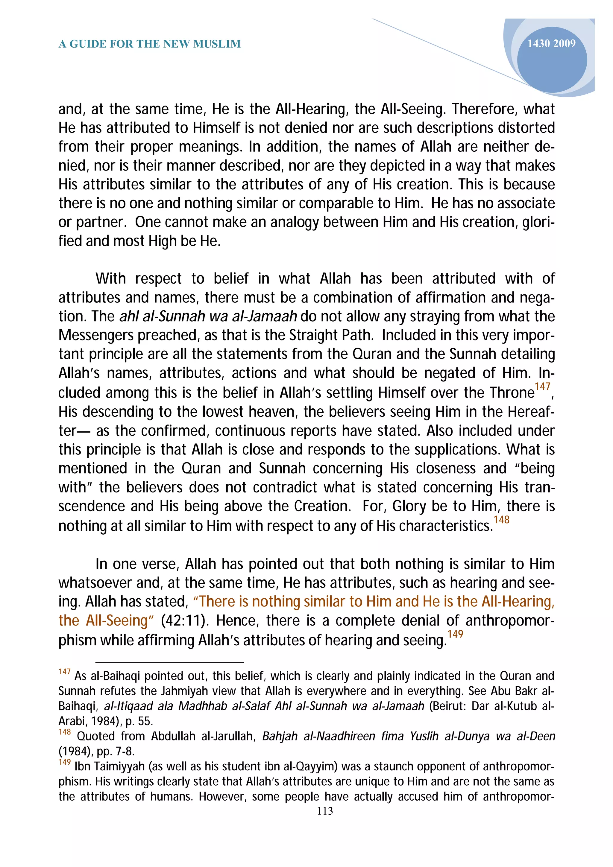 A GUIDE FOR THE NEW MUSLIM                                                                   1430 2009




and, at the same time, He is the All-Hearing, the All-Seeing. Therefore, what
He has attributed to Himself is not denied nor are such descriptions distorted
from their proper meanings. In addition, the names of Allah are neither de-
nied, nor is their manner described, nor are they depicted in a way that makes
His attributes similar to the attributes of any of His creation. This is because
there is no one and nothing similar or comparable to Him. He has no associate
or partner. One cannot make an analogy between Him and His creation, glori-
fied and most High be He.

       With respect to belief in what Allah has been attributed with of
attributes and names, there must be a combination of affirmation and nega-
tion. The ahl al-Sunnah wa al-Jamaah do not allow any straying from what the
Messengers preached, as that is the Straight Path. Included in this very impor-
tant principle are all the statements from the Quran and the Sunnah detailing
Allah’s names, attributes, actions and what should be negated of Him. In-
cluded among this is the belief in Allah’s settling Himself over the Throne147,
His descending to the lowest heaven, the believers seeing Him in the Hereaf-
ter— as the confirmed, continuous reports have stated. Also included under
this principle is that Allah is close and responds to the supplications. What is
mentioned in the Quran and Sunnah concerning His closeness and “being
with” the believers does not contradict what is stated concerning His tran-
scendence and His being above the Creation. For, Glory be to Him, there is
nothing at all similar to Him with respect to any of His characteristics.148

      In one verse, Allah has pointed out that both nothing is similar to Him
whatsoever and, at the same time, He has attributes, such as hearing and see-
ing. Allah has stated, “There is nothing similar to Him and He is the All-Hearing,
the All-Seeing” (42:11). Hence, there is a complete denial of anthropomor-
phism while affirming Allah’s attributes of hearing and seeing.149
147
    As al-Baihaqi pointed out, this belief, which is clearly and plainly indicated in the Quran and
Sunnah refutes the Jahmiyah view that Allah is everywhere and in everything. See Abu Bakr al-
Baihaqi, al-Itiqaad ala Madhhab al-Salaf Ahl al-Sunnah wa al-Jamaah (Beirut: Dar al-Kutub al-
Arabi, 1984), p. 55.
148
     Quoted from Abdullah al-Jarullah, Bahjah al-Naadhireen fima Yuslih al-Dunya wa al-Deen
(1984), pp. 7-8.
149
    Ibn Taimiyyah (as well as his student ibn al-Qayyim) was a staunch opponent of anthropomor-
phism. His writings clearly state that Allah’s attributes are unique to Him and are not the same as
the attributes of humans. However, some people have actually accused him of anthropomor-
                                                   113
 