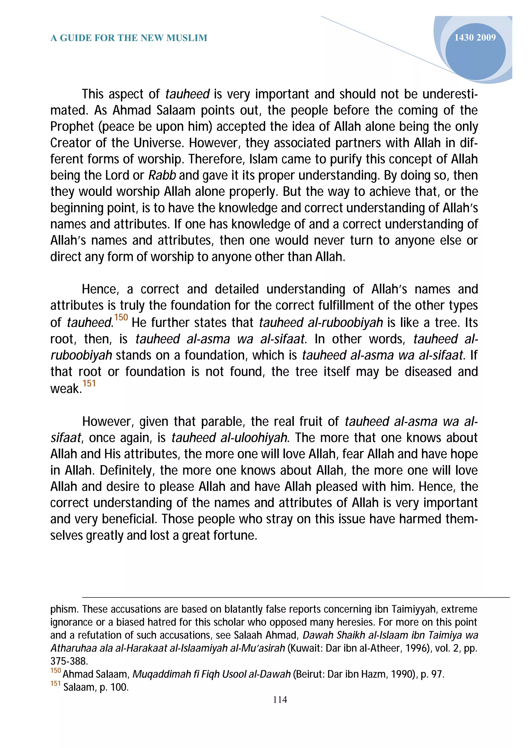 A GUIDE FOR THE NEW MUSLIM                                                                   1430 2009




      This aspect of tauheed is very important and should not be underesti-
mated. As Ahmad Salaam points out, the people before the coming of the
Prophet (peace be upon him) accepted the idea of Allah alone being the only
Creator of the Universe. However, they associated partners with Allah in dif-
ferent forms of worship. Therefore, Islam came to purify this concept of Allah
being the Lord or Rabb and gave it its proper understanding. By doing so, then
they would worship Allah alone properly. But the way to achieve that, or the
beginning point, is to have the knowledge and correct understanding of Allah’s
names and attributes. If one has knowledge of and a correct understanding of
Allah’s names and attributes, then one would never turn to anyone else or
direct any form of worship to anyone other than Allah.

      Hence, a correct and detailed understanding of Allah’s names and
attributes is truly the foundation for the correct fulfillment of the other types
of tauheed.150 He further states that tauheed al-ruboobiyah is like a tree. Its
root, then, is tauheed al-asma wa al-sifaat. In other words, tauheed al-
ruboobiyah stands on a foundation, which is tauheed al-asma wa al-sifaat. If
that root or foundation is not found, the tree itself may be diseased and
weak.151

       However, given that parable, the real fruit of tauheed al-asma wa al-
sifaat, once again, is tauheed al-uloohiyah. The more that one knows about
Allah and His attributes, the more one will love Allah, fear Allah and have hope
in Allah. Definitely, the more one knows about Allah, the more one will love
Allah and desire to please Allah and have Allah pleased with him. Hence, the
correct understanding of the names and attributes of Allah is very important
and very beneficial. Those people who stray on this issue have harmed them-
selves greatly and lost a great fortune.




phism. These accusations are based on blatantly false reports concerning ibn Taimiyyah, extreme
ignorance or a biased hatred for this scholar who opposed many heresies. For more on this point
and a refutation of such accusations, see Salaah Ahmad, Dawah Shaikh al-Islaam ibn Taimiya wa
Atharuhaa ala al-Harakaat al-Islaamiyah al-Mu’asirah (Kuwait: Dar ibn al-Atheer, 1996), vol. 2, pp.
375-388.
150
    Ahmad Salaam, Muqaddimah fi Fiqh Usool al-Dawah (Beirut: Dar ibn Hazm, 1990), p. 97.
151
    Salaam, p. 100.
                                                   114
 