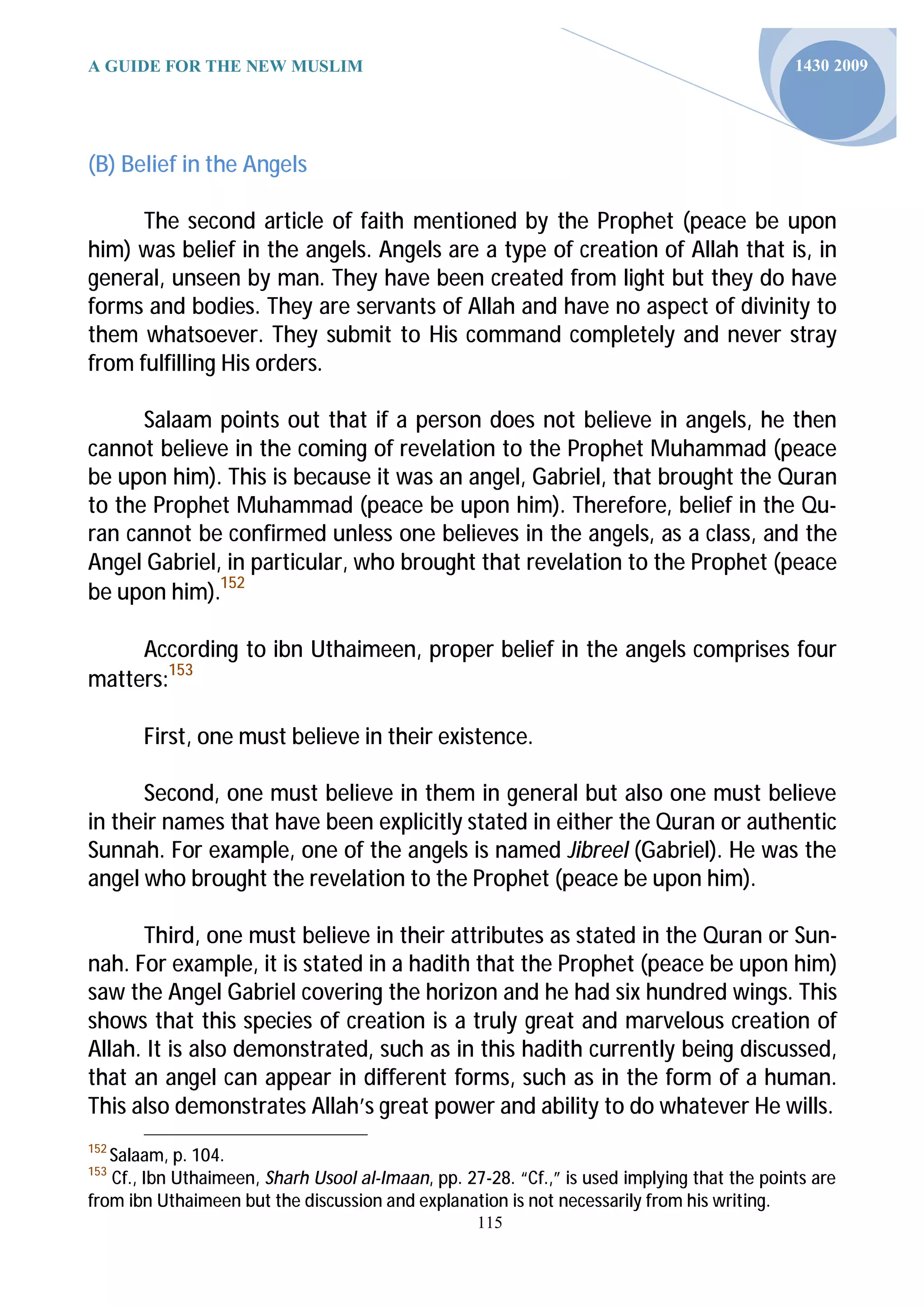 A GUIDE FOR THE NEW MUSLIM                                                                   1430 2009




(B) Belief in the Angels

      The second article of faith mentioned by the Prophet (peace be upon
him) was belief in the angels. Angels are a type of creation of Allah that is, in
general, unseen by man. They have been created from light but they do have
forms and bodies. They are servants of Allah and have no aspect of divinity to
them whatsoever. They submit to His command completely and never stray
from fulfilling His orders.

      Salaam points out that if a person does not believe in angels, he then
cannot believe in the coming of revelation to the Prophet Muhammad (peace
be upon him). This is because it was an angel, Gabriel, that brought the Quran
to the Prophet Muhammad (peace be upon him). Therefore, belief in the Qu-
ran cannot be confirmed unless one believes in the angels, as a class, and the
Angel Gabriel, in particular, who brought that revelation to the Prophet (peace
be upon him).152

     According to ibn Uthaimeen, proper belief in the angels comprises four
matters:153

       First, one must believe in their existence.

      Second, one must believe in them in general but also one must believe
in their names that have been explicitly stated in either the Quran or authentic
Sunnah. For example, one of the angels is named Jibreel (Gabriel). He was the
angel who brought the revelation to the Prophet (peace be upon him).

      Third, one must believe in their attributes as stated in the Quran or Sun-
nah. For example, it is stated in a hadith that the Prophet (peace be upon him)
saw the Angel Gabriel covering the horizon and he had six hundred wings. This
shows that this species of creation is a truly great and marvelous creation of
Allah. It is also demonstrated, such as in this hadith currently being discussed,
that an angel can appear in different forms, such as in the form of a human.
This also demonstrates Allah’s great power and ability to do whatever He wills.
152
   Salaam, p. 104.
153
   Cf., Ibn Uthaimeen, Sharh Usool al-Imaan, pp. 27-28. “Cf.,” is used implying that the points are
from ibn Uthaimeen but the discussion and explanation is not necessarily from his writing.
                                                   115
 