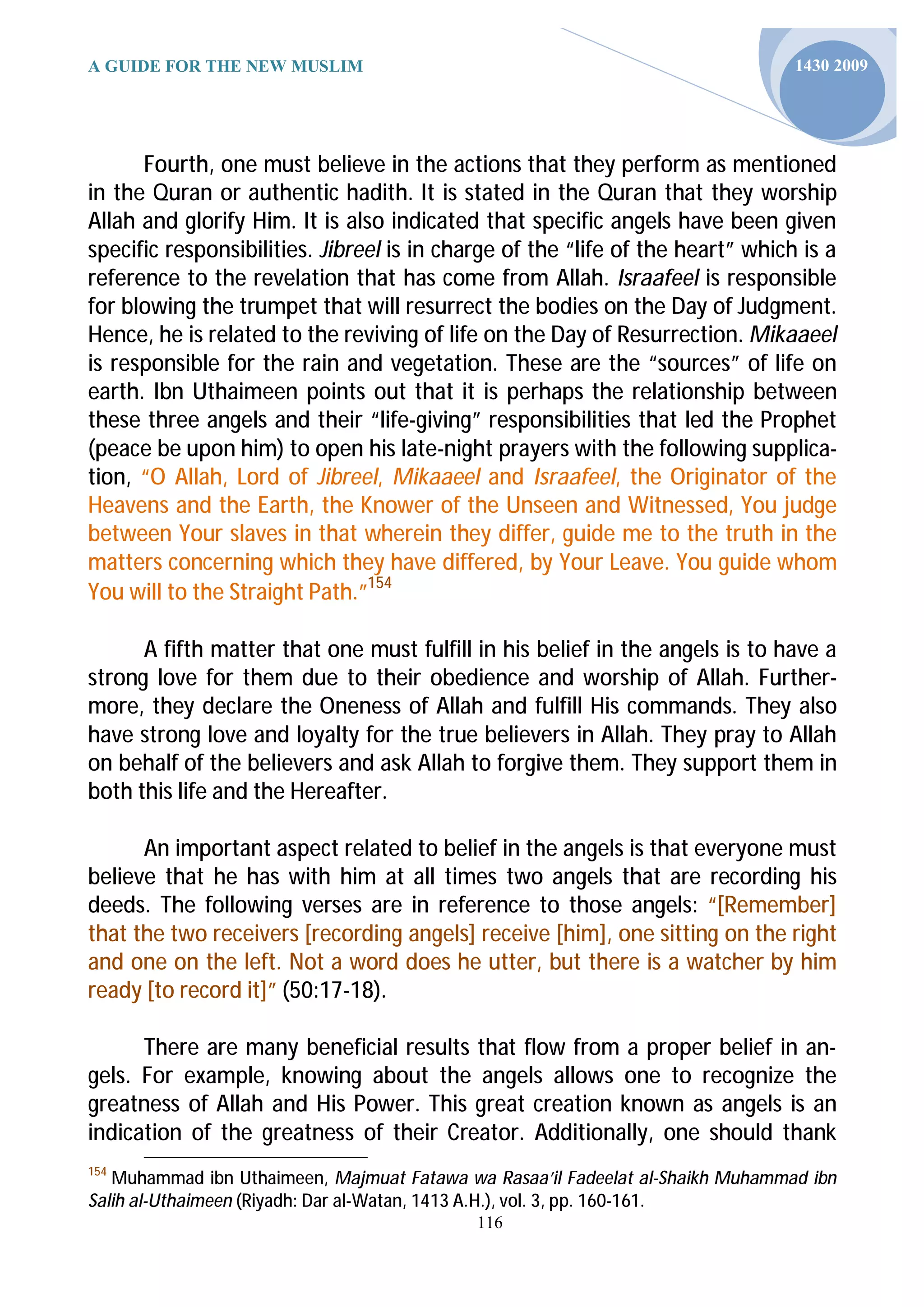 A GUIDE FOR THE NEW MUSLIM                                                      1430 2009




      Fourth, one must believe in the actions that they perform as mentioned
in the Quran or authentic hadith. It is stated in the Quran that they worship
Allah and glorify Him. It is also indicated that specific angels have been given
specific responsibilities. Jibreel is in charge of the “life of the heart” which is a
reference to the revelation that has come from Allah. Israafeel is responsible
for blowing the trumpet that will resurrect the bodies on the Day of Judgment.
Hence, he is related to the reviving of life on the Day of Resurrection. Mikaaeel
is responsible for the rain and vegetation. These are the “sources” of life on
earth. Ibn Uthaimeen points out that it is perhaps the relationship between
these three angels and their “life-giving” responsibilities that led the Prophet
(peace be upon him) to open his late-night prayers with the following supplica-
tion, “O Allah, Lord of Jibreel, Mikaaeel and Israafeel, the Originator of the
Heavens and the Earth, the Knower of the Unseen and Witnessed, You judge
between Your slaves in that wherein they differ, guide me to the truth in the
matters concerning which they have differed, by Your Leave. You guide whom
You will to the Straight Path.”154

      A fifth matter that one must fulfill in his belief in the angels is to have a
strong love for them due to their obedience and worship of Allah. Further-
more, they declare the Oneness of Allah and fulfill His commands. They also
have strong love and loyalty for the true believers in Allah. They pray to Allah
on behalf of the believers and ask Allah to forgive them. They support them in
both this life and the Hereafter.

      An important aspect related to belief in the angels is that everyone must
believe that he has with him at all times two angels that are recording his
deeds. The following verses are in reference to those angels: “[Remember]
that the two receivers [recording angels] receive [him], one sitting on the right
and one on the left. Not a word does he utter, but there is a watcher by him
ready [to record it]” (50:17-18).

      There are many beneficial results that flow from a proper belief in an-
gels. For example, knowing about the angels allows one to recognize the
greatness of Allah and His Power. This great creation known as angels is an
indication of the greatness of their Creator. Additionally, one should thank
154
   Muhammad ibn Uthaimeen, Majmuat Fatawa wa Rasaa’il Fadeelat al-Shaikh Muhammad ibn
Salih al-Uthaimeen (Riyadh: Dar al-Watan, 1413 A.H.), vol. 3, pp. 160-161.
                                            116
 