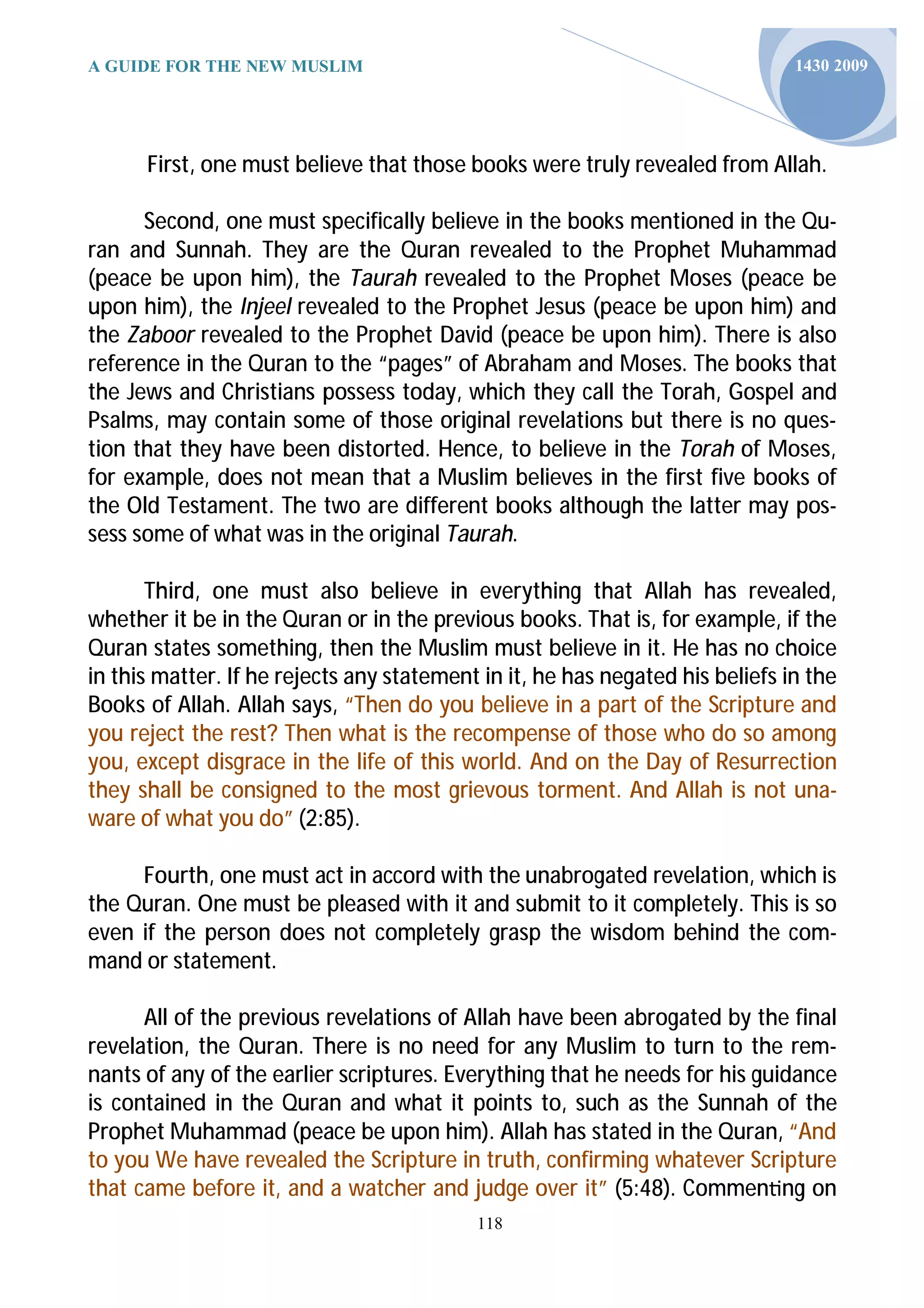 A GUIDE FOR THE NEW MUSLIM                                                     1430 2009




      First, one must believe that those books were truly revealed from Allah.

      Second, one must specifically believe in the books mentioned in the Qu-
ran and Sunnah. They are the Quran revealed to the Prophet Muhammad
(peace be upon him), the Taurah revealed to the Prophet Moses (peace be
upon him), the Injeel revealed to the Prophet Jesus (peace be upon him) and
the Zaboor revealed to the Prophet David (peace be upon him). There is also
reference in the Quran to the “pages” of Abraham and Moses. The books that
the Jews and Christians possess today, which they call the Torah, Gospel and
Psalms, may contain some of those original revelations but there is no ques-
tion that they have been distorted. Hence, to believe in the Torah of Moses,
for example, does not mean that a Muslim believes in the first five books of
the Old Testament. The two are different books although the latter may pos-
sess some of what was in the original Taurah.

       Third, one must also believe in everything that Allah has revealed,
whether it be in the Quran or in the previous books. That is, for example, if the
Quran states something, then the Muslim must believe in it. He has no choice
in this matter. If he rejects any statement in it, he has negated his beliefs in the
Books of Allah. Allah says, “Then do you believe in a part of the Scripture and
you reject the rest? Then what is the recompense of those who do so among
you, except disgrace in the life of this world. And on the Day of Resurrection
they shall be consigned to the most grievous torment. And Allah is not una-
ware of what you do” (2:85).

     Fourth, one must act in accord with the unabrogated revelation, which is
the Quran. One must be pleased with it and submit to it completely. This is so
even if the person does not completely grasp the wisdom behind the com-
mand or statement.

      All of the previous revelations of Allah have been abrogated by the final
revelation, the Quran. There is no need for any Muslim to turn to the rem-
nants of any of the earlier scriptures. Everything that he needs for his guidance
is contained in the Quran and what it points to, such as the Sunnah of the
Prophet Muhammad (peace be upon him). Allah has stated in the Quran, “And
to you We have revealed the Scripture in truth, confirming whatever Scripture
that came before it, and a watcher and judge over it” (5:48). Commen ng on
                                           118
 