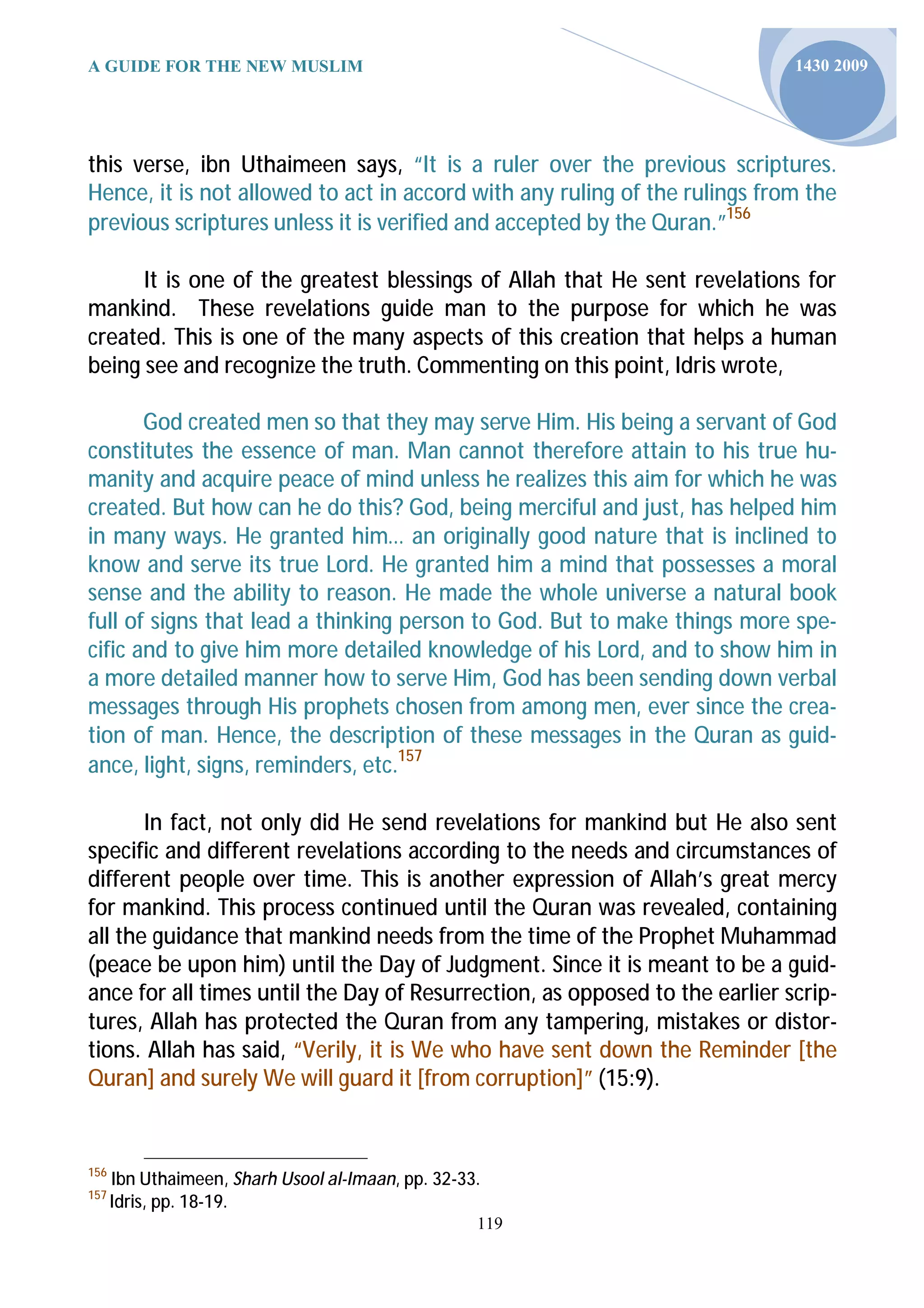 A GUIDE FOR THE NEW MUSLIM                                                   1430 2009




this verse, ibn Uthaimeen says, “It is a ruler over the previous scriptures.
Hence, it is not allowed to act in accord with any ruling of the rulings from the
previous scriptures unless it is verified and accepted by the Quran.”156

      It is one of the greatest blessings of Allah that He sent revelations for
mankind. These revelations guide man to the purpose for which he was
created. This is one of the many aspects of this creation that helps a human
being see and recognize the truth. Commenting on this point, Idris wrote,

       God created men so that they may serve Him. His being a servant of God
constitutes the essence of man. Man cannot therefore attain to his true hu-
manity and acquire peace of mind unless he realizes this aim for which he was
created. But how can he do this? God, being merciful and just, has helped him
in many ways. He granted him… an originally good nature that is inclined to
know and serve its true Lord. He granted him a mind that possesses a moral
sense and the ability to reason. He made the whole universe a natural book
full of signs that lead a thinking person to God. But to make things more spe-
cific and to give him more detailed knowledge of his Lord, and to show him in
a more detailed manner how to serve Him, God has been sending down verbal
messages through His prophets chosen from among men, ever since the crea-
tion of man. Hence, the description of these messages in the Quran as guid-
ance, light, signs, reminders, etc.157

       In fact, not only did He send revelations for mankind but He also sent
specific and different revelations according to the needs and circumstances of
different people over time. This is another expression of Allah’s great mercy
for mankind. This process continued until the Quran was revealed, containing
all the guidance that mankind needs from the time of the Prophet Muhammad
(peace be upon him) until the Day of Judgment. Since it is meant to be a guid-
ance for all times until the Day of Resurrection, as opposed to the earlier scrip-
tures, Allah has protected the Quran from any tampering, mistakes or distor-
tions. Allah has said, “Verily, it is We who have sent down the Reminder [the
Quran] and surely We will guard it [from corruption]” (15:9).


156
      Ibn Uthaimeen, Sharh Usool al-Imaan, pp. 32-33.
157
      Idris, pp. 18-19.
                                                    119
 
